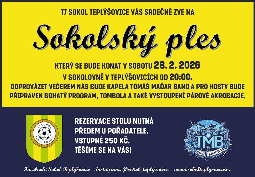 Vážení spoluobčané, srdečně Vás zveme na tradiční Sokolský ples, který se uskuteční v sokolovně naší obce už tuto sobotu 28.2. Přijďte si užít večer plný hudby, tance, dobré nálady a setkání s přáteli i sousedy. Těšit se můžete na živou hudbu, vystoupení párové akrobacie, bohatou tombolu, chutné občerstvení a také půlnoční překvapení. Ať už dorazíte v plesové róbě, nebo jen s chutí se pobavit, důležité je, že budeme spolu. Přijďte podpořit místní spolkový život a prožít příjemný večer v přátelské atmosféře. Těšíme se na Vás! Váš Sokol Teplýšovice