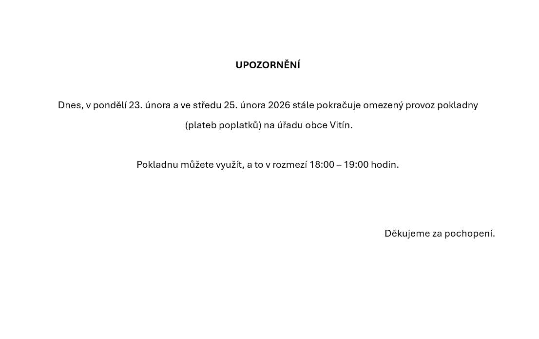 Upozorňujeme občany, že dnes, v pondělí 23.02.2026 a ve středu 25.02.2026 bude možné využít plateb poplatků/využít pokladnu na Obecním úřadu Vitín v rozmezí 18.00 - 19:00 hodin. Děkujeme za pochopení.