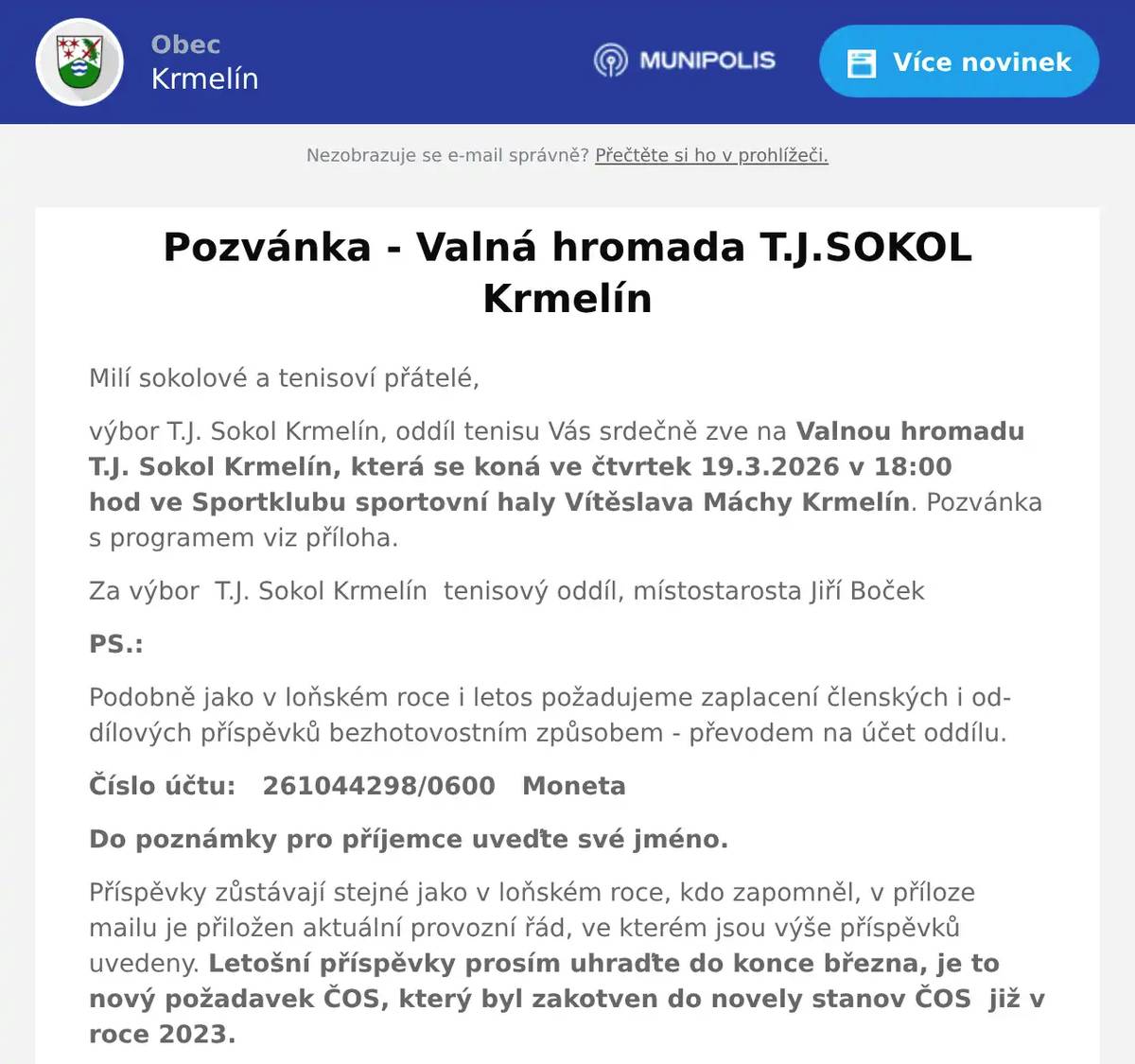 Milí sokolové a tenisoví přátelé, výbor T.J. Sokol Krmelín, oddíl tenisu Vás srdečně zve na Valnou hromadu T.J. Sokol Krmelín, která se koná ve čtvrtek 19.3.2026 v 18:00 hod ve Sportklubu sportovní haly Vítěslava Máchy Krmelín. Pozvánka s programem viz příloha. Za výbor  T.J. Sokol Krmelín  tenisový oddíl, místostarosta Jiří Boček PS.: Podobně jako v loňském roce i letos požadujeme zaplacení členských i oddílových příspěvků bezhotovostním způsobem - převodem na účet oddílu. Číslo účtu:   261044298/0600   Moneta Do poznámky pro příjemce uveďte své jméno. Příspěvky zůstávají stejné jako v loňském roce, kdo zapomněl, v příloze mailu je přiložen aktuální provozní řád, ve kterém jsou výše příspěvků uvedeny. Letošní příspěvky prosím uhraďte do konce března, je to nový požadavek ČOS, který byl zakotven do novely stanov ČOS  již v roce 2023. 