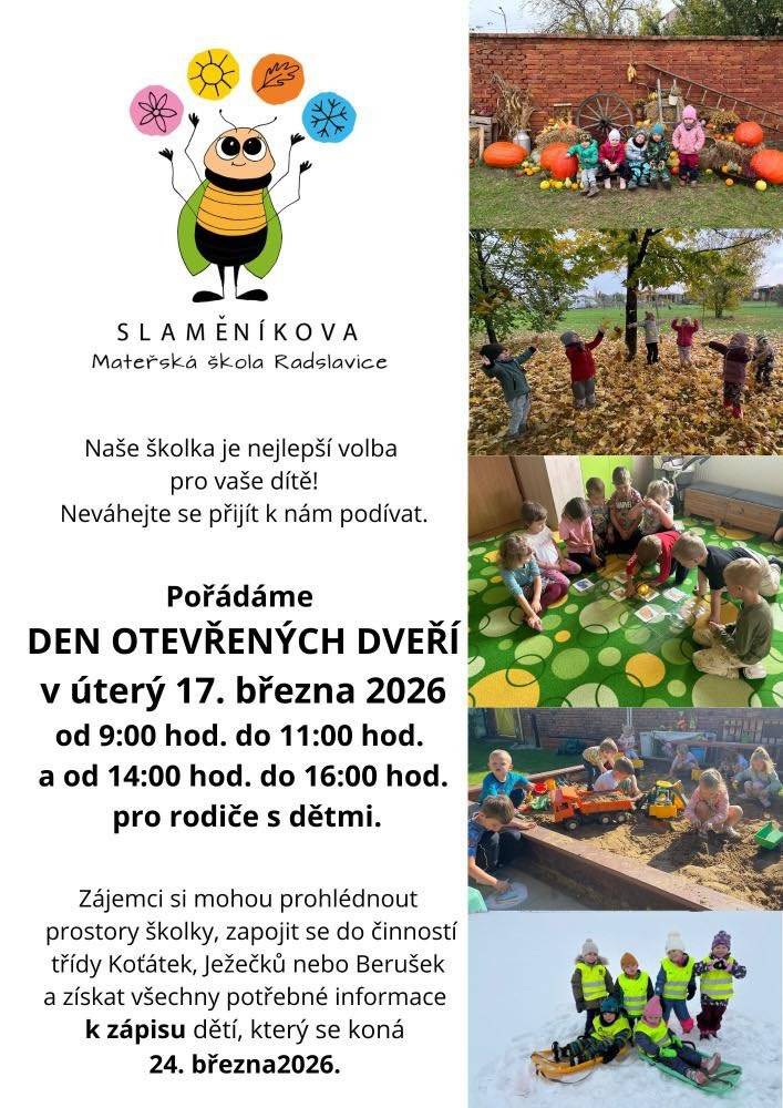 Hledáte pro své dítě tu nejlepší školku, kde vládne pohoda a radost? Přijďte se podívat k nám do Slaměníkovy mateřské školy v Radslavicích! Zveme všechny rodiče i budoucí školáčky na Den otevřených dveří, který se uskuteční: 🗓 Kdy: v úterý 17. března 2026 ⏰ Čas: 9:00 – 11:00 hod. a 14:00 – 16:00 hod. Na co se můžete těšit?   Prohlídka prostor: Projděte si naše třídy a zázemí školky.   Hry a aktivity: Děti se mohou zapojit do činností v našich třídách (Koťátka, Ježečči nebo Berušky).   Informace k zápisu: Rádi vám zodpovíme všechny dotazy ohledně blížícího se zápisu.   ⚠️ Nezapomeňte: Samotný zápis dětí proběhne v úterý 24. března 2026. Neváhejte a přijďte nasát atmosféru naší školky. Těšíme se na vás i vaše děti!