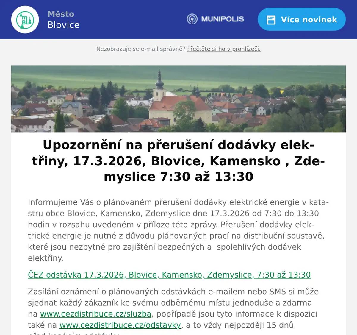 Informujeme Vás o plánovaném přerušení dodávky elektrické energie v katastru obce Blovice, Kamensko, Zdemyslice dne 17.3.2026 od 7:30 do 13:30 hodin v rozsahu uvedeném v příloze této zprávy. Přerušení dodávky elektrické energie je nutné z důvodu plánovaných prací na distribuční soustavě, které jsou nezbytné pro zajištění bezpečných a  spolehlivých dodávek elektřiny. ČEZ odstávka 17.3.2026, Blovice, Kamensko, Zdemyslice, 7:30 až 13:30 Zasílání oznámení o plánovaných odstávkách e-mailem nebo SMS si může sjednat každý zákazník ke svému odběrnému místu jednoduše a zdarma na www.cezdistribuce.cz/sluzba, popřípadě jsou tyto informace k dispozici také na www.cezdistribuce.cz/odstavky, a to vždy nejpozději 15 dnů před konáním odstávky. Děkujeme za pochopení