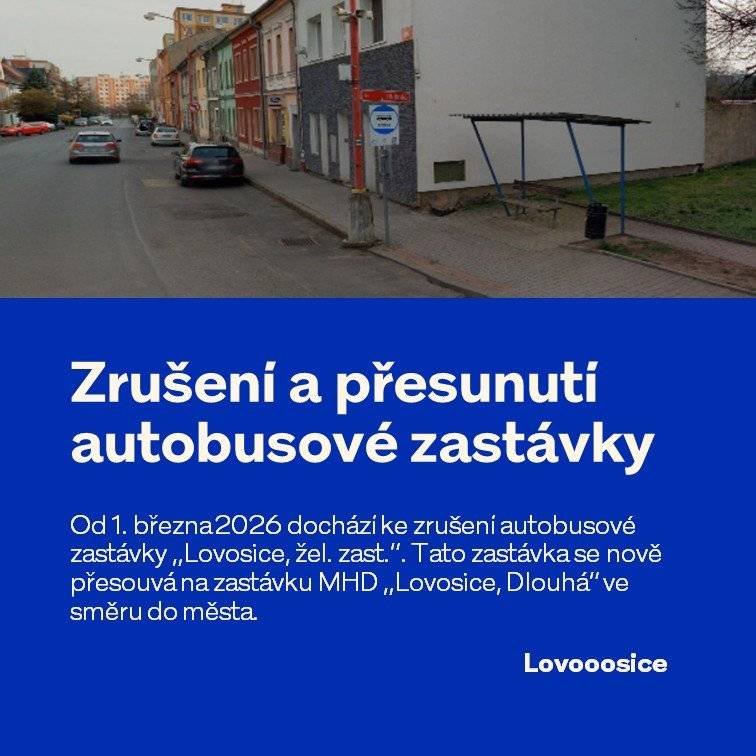 Od 1. března 2026 bude stávající autobusová zastávka „Lovosice, žel. zast.“ zrušena. Důvodem je vybudování polopodzemních kontejnerů na jejím současném místě.  Zastávka se přesouvá přibližně o 80 metrů na stávající zastávku MHD „Lovosice, Dlouhá“ ve směru do města. Tato zastávka bude nově trvale přejmenována na „Lovosice, žel. zast.“, aby byl název sjednocen v obou směrech. Nově zde budou zastavovat: • městské autobusy (MHD) • krajské linkové („zelené“) autobusy Prosíme cestující, aby s touto změnou počítali při plánování své cesty. Děkujeme za pochopení.
