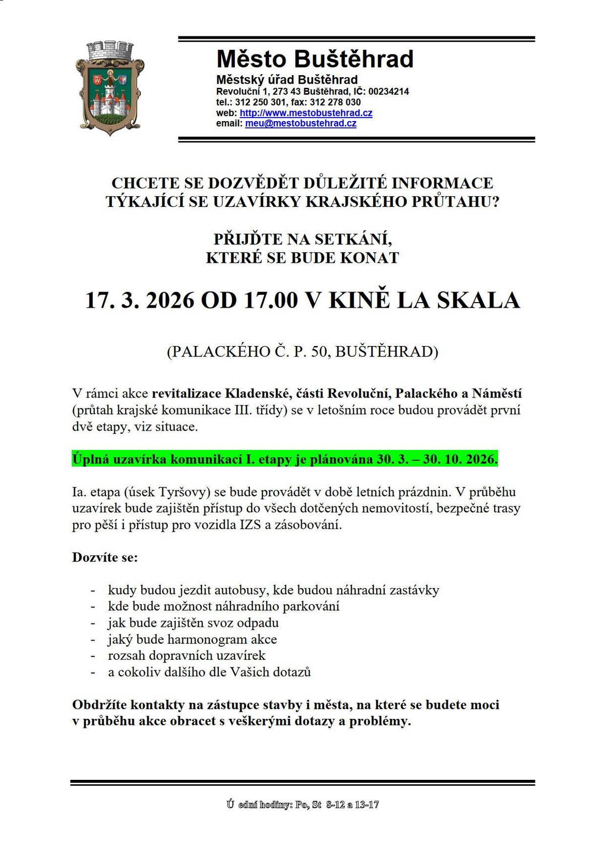 CHCETE SE DOZVĚDĚT DŮLEŽITÉ INFORMACE TÝKAJÍCÍ SE UZAVÍRKY KRAJSKÉHO PRŮTAHU?  PŘIJĎTE NA SETKÁNÍ,  KTERÉ SE BUDE KONAT   17. 3. 2026 OD 17.00 V KINĚ LA SKALA (PALACKÉHO Č. P. 50, BUŠTĚHRAD) V rámci akce revitalizace Kladenské, části Revoluční, Palackého a Náměstí (průtah krajské komunikace III. třídy) se v letošním roce budou provádět první dvě etapy, viz situace. Úplná uzavírka komunikací I. etapy je plánována 30. 3. – 30. 10. 2026. Ia. etapa (úsek Tyršovy) se bude provádět v době letních prázdnin. V průběhu uzavírek bude zajištěn přístup do všech dotčených nemovitostí, bezpečné trasy pro pěší i přístup pro vozidla IZS a zásobování. Dozvíte se: -        kudy budou jezdit autobusy, kde budou náhradní zastávky -        kde bude možnost náhradního parkování -        jak bude zajištěn svoz odpadu -        jaký bude harmonogram akce -        rozsah dopravních uzavírek -        a cokoliv dalšího dle Vašich dotazů Obdržíte kontakty na zástupce stavby i města, na které se budete moci v průběhu akce obracet s veškerými dotazy a problémy. Nehodí se Vám termín setkání? Veškeré informace a kontakty uveřejníme také na webu a Facebooku města a rozešleme je prostřednictvím Munipolisu. Doporučujeme sledovat web města, sekci AKTUALITY! Město i zhotovitel udělají maximum pro to, aby negativní dopady stavby na obyvatele byly co nejmenší. Věřím, že vše společně zvládneme, a získáme opravené komunikace, chodníky, novou dešťovou kanalizaci a krásný nový veřejný prostor Děkujeme za Vaši trpělivost a pochopení během stavby.   Ing. Arch. Daniela Javorčeková starostka