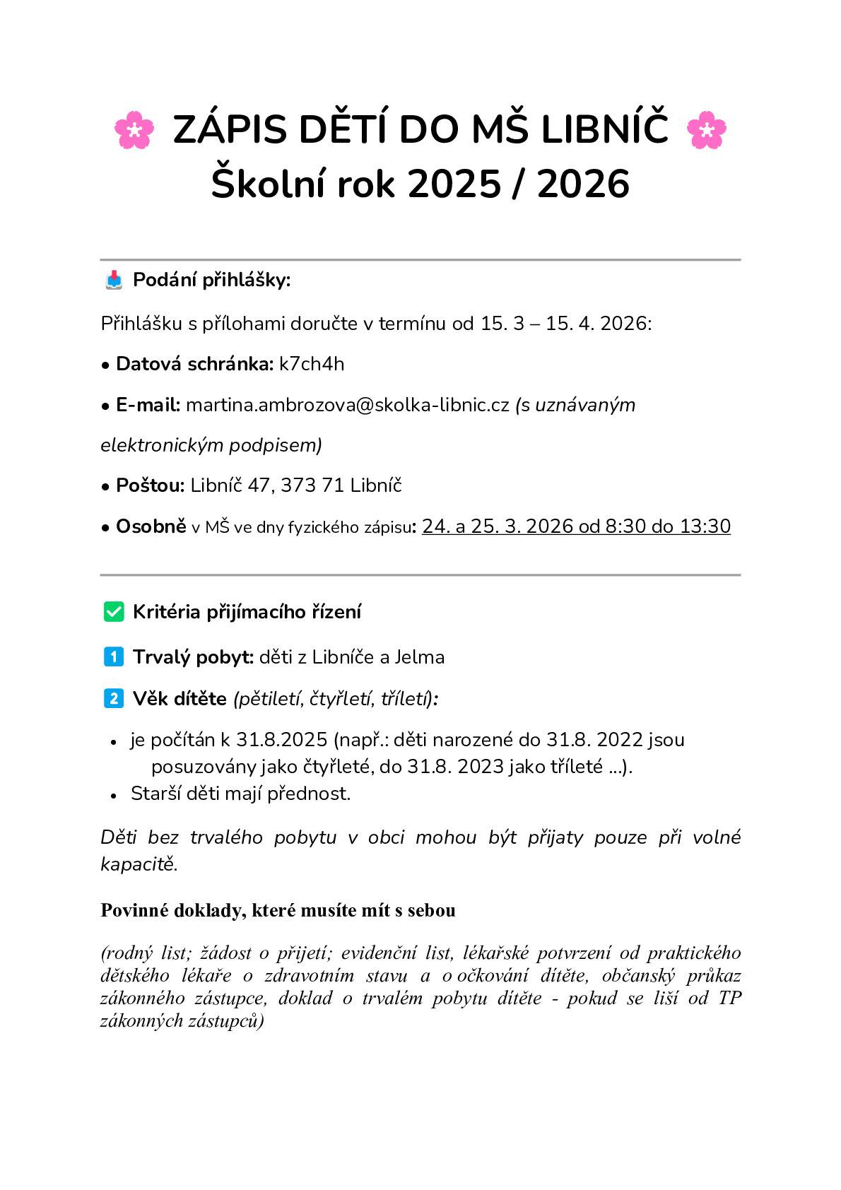 Školní rok 2025 / 2026 📥 Podání přihlášky: Přihlášku s přílohami doručte v termínu od 15. 3 – 15. 4. 2026: • Datová schránka: k7ch4h • E-mail: martina.ambrozova@skolka-libnic.cz (s uznávaným elektronickým podpisem) • Poštou: Libníč 47, 373 71 Libníč • Osobně v MŠ ve dny fyzického zápisu: 24. a 25. 3. 2026 od 8:30 do 13:30 ✅ Kritéria přijímacího řízení 1️⃣ Trvalý pobyt: děti z Libníče a Jelma 2️⃣ Věk dítěte (pětiletí, čtyřletí, tříletí): ·       je počítán k 31.8.2025 (např.: děti narozené do 31.8. 2022 jsou posuzovány jako čtyřleté, do 31.8. 2023 jako tříleté ...). ·       Starší děti mají přednost. Děti bez trvalého pobytu v obci mohou být přijaty pouze při volné kapacitě. Povinné doklady, které musíte mít s sebou  (rodný list; žádost o přijetí; evidenční list, lékařské potvrzení od praktického dětského lékaře o zdravotním stavu a o očkování dítěte, občanský průkaz zákonného zástupce, doklad o trvalém pobytu dítěte - pokud se liší od TP zákonných zástupců)