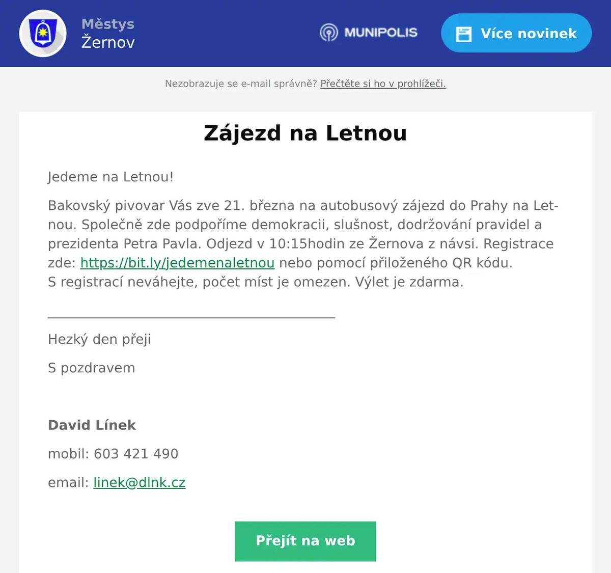 Jedeme na Letnou! Bakovský pivovar Vás zve 21. března na autobusový zájezd do Prahy na Letnou. Společně zde podpoříme demokracii, slušnost, dodržování pravidel a prezidenta Petra Pavla. Odjezd v 10:15hodin ze Žernova z návsi. Registrace zde: https://bit.ly/jedemenaletnou nebo pomocí přiloženého QR kódu. S registrací neváhejte, počet míst je omezen. Výlet je zdarma. ___________________________________________ Hezký den přeji S pozdravem  David Línek mobil: 603 421 490 email: linek@dlnk.cz