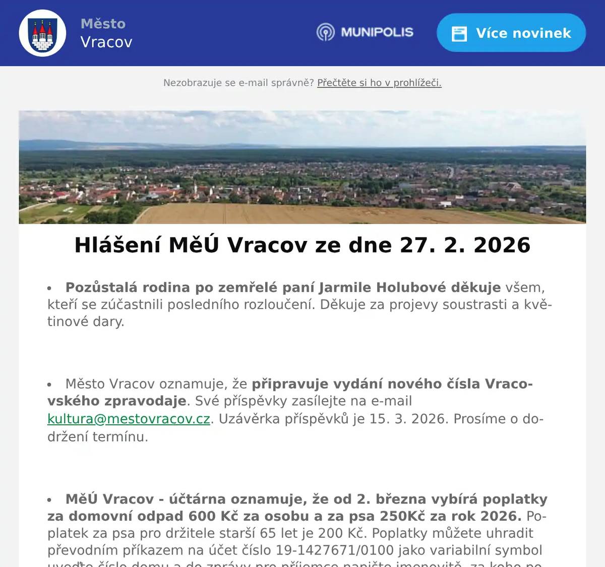Pozůstalá rodina po zemřelé paní Jarmile Holubové děkuje všem, kteří se zúčastnili posledního rozloučení. Děkuje za projevy soustrasti a květinové dary.  Město Vracov oznamuje, že připravuje vydání nového čísla Vracovského zpravodaje. Své příspěvky zasílejte na e-mail kultura@mestovracov.cz. Uzávěrka příspěvků je 15. 3. 2026. Prosíme o dodržení termínu.  MěÚ Vracov - účtárna oznamuje, že od 2. března vybírá poplatky za domovní odpad 600 Kč za osobu a za psa 250Kč za rok 2026. Poplatek za psa pro držitele starší 65 let je 200 Kč. Poplatky můžete uhradit převodním příkazem na účet číslo 19-1427671/0100 jako variabilní symbol uveďte číslo domu a do zprávy pro příjemce napište jmenovitě, za koho poplatek platíte. Dále můžete poplatky uhradit hotově nebo kartou v účtárně v úředních hodinách. Oba poplatky jsou splatné do 30. 9. 2026.  Sbor pro občanské záležitosti ve Vracově zve rodiče s dětmi na vítání občánků do života, které se bude konat v sobotu 28. 3. 2026. Rodiče, kteří mají zájem, aby bylo jejich dítě přivítáno mezi občany města Vracova, se mohou nahlásit v kanceláři účtárny MěÚ Vracov, tel. 511 147 306, pokladna@mestovracov.cz  Veřejně prospěšné služby Vracov přijmou do pracovního poměru zaměstnankyně/zaměstnance. Jedná se především o údržbu záhonů. Více informací na tel. čísle 723 841 889 nebo přímo v kanceláři VPS Vracov v ulici Vypálená 622, Vracov.  Společnost Sunny Power s 16-letou zkušeností v oboru nabízí profesionální realizaci fotovoltaických systémů na klíč pro rodinné domy, firmy a bytová družstva. Novým doplňkem služeb jsou i klimatizace. Vy určujte, kolik zaplatíte za své energie. Kontakt: 604 618 098.  Město Vracov Vás zve na Reprezentační ples města Vracova v sobotu  2. 2026 od 20:00 hodin ve sportovní hale ve Vracově. K tanci a poslechu hrají DH Vracovjáci a hudební skupina Ferrum. Ples zahájí žáci MZŠ Vracov polonézou. Vystoupí taneční skupina The Crazy Flappers. Připravena bude vinotéka s ochutnávkou vín. Cena vstupenky je 300 Kč.  MKK Vracov Vás zve na hudebně literární pořad Opravna duší ve čtvrtek 5. března 2026 od 18:00 hod. v kinosále kulturního domu Vracov. Účinkují: Martina Preissová (divadelní, televizní a filmová herečka) a Dáša Zázvůrková (zpěvačka a herečka). Předprodej vstupenek v infocentru Vracov. Vstupné: 250Kč