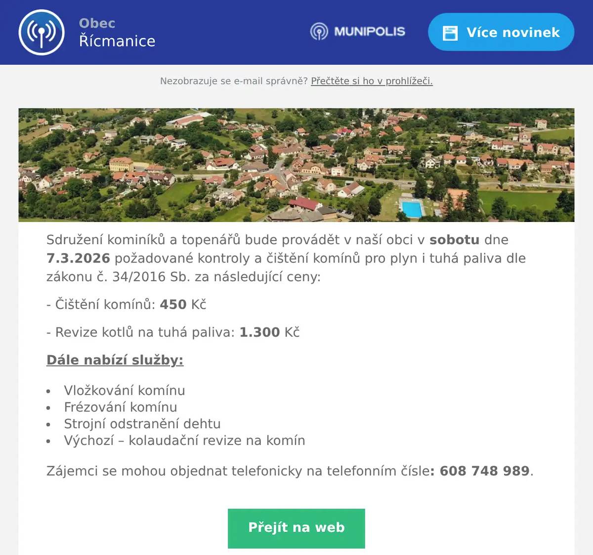 Sdružení kominíků a topenářů bude provádět v naší obci v sobotu dne 7.3.2026 požadované kontroly a čištění komínů pro plyn i tuhá paliva dle zákonu č. 34/2016 Sb. za následující ceny: - Čištění komínů: 450 Kč - Revize kotlů na tuhá paliva: 1.300 Kč Dále nabízí služby: Vložkování komínu Frézování komínu Strojní odstranění dehtu Výchozí – kolaudační revize na komín Zájemci se mohou objednat telefonicky na telefonním čísle: 608 748 989.