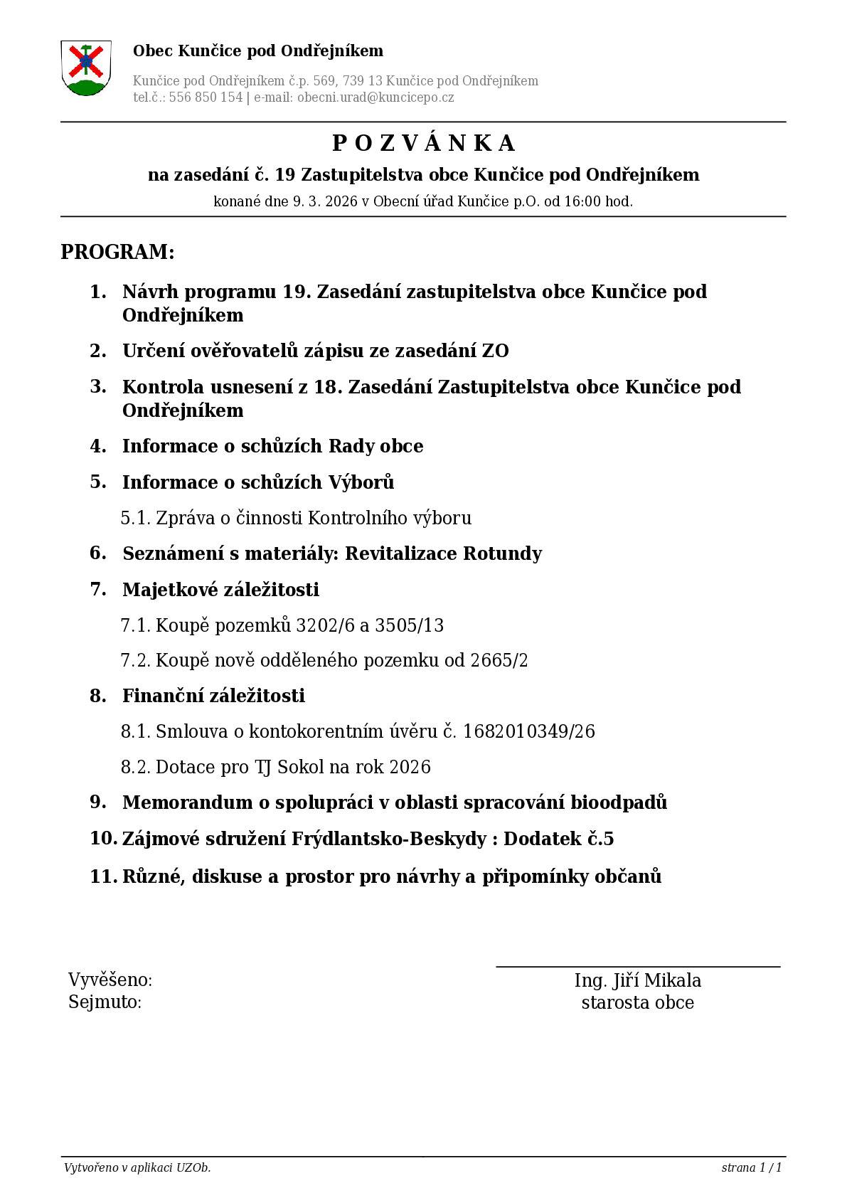 ZO se koná dne 9. 3. 2026 v Obecní úřad Kunčice p.O. od 16:00 hod.  PROGRAM: 1. Návrh programu 19. Zasedání zastupitelstva obce Kunčice pod Ondřejníkem 2. Určení ověřovatelů zápisu ze zasedání ZO 3. Kontrola usnesení z 18. Zasedání Zastupitelstva obce Kunčice pod Ondřejníkem 4. Informace o schůzích Rady obce 5. Informace o schůzích Výborů 5.1. Zpráva o činnosti Kontrolního výboru 6. Seznámení s materiály: Revitalizace Rotundy 7. Majetkové záležitosti 7.1. Koupě pozemků 3202/6 a 3505/13 7.2. Koupě nově odděleného pozemku od 2665/2 8. Finanční záležitosti 8.1. Smlouva o kontokorentním úvěru č. 1682010349/26 8.2. Dotace pro TJ Sokol na rok 2026 9. Memorandum o spolupráci v oblasti spracování bioodpadů 10. Zájmové sdružení Frýdlantsko-Beskydy : Dodatek č.5  11. Různé, diskuse a prostor pro návrhy a připomínky občanů