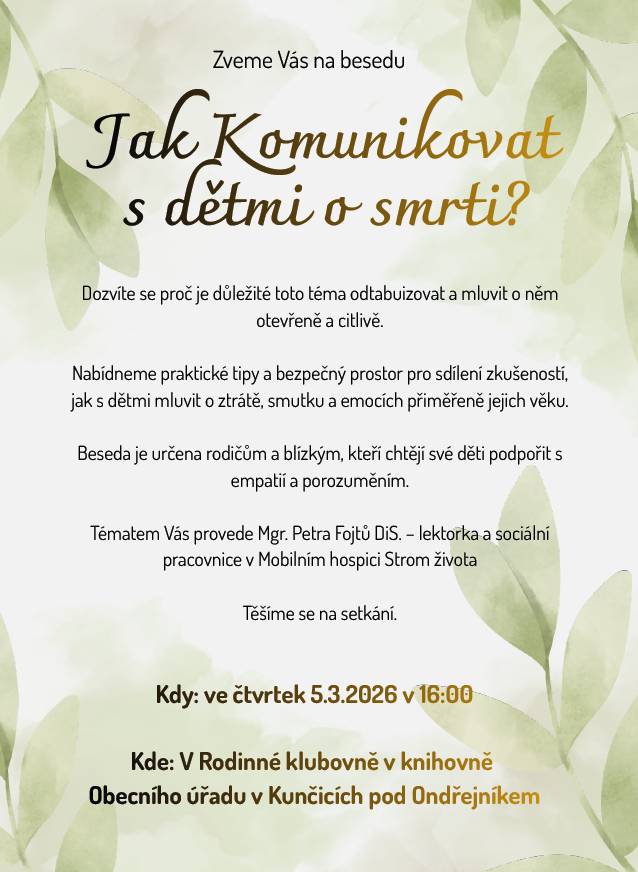 Beseda v klubovně v knihovně Obecního úřadu Už ve čtvrtek 5.3.2026 od 16:00 Dozvíte se proč je důležité toto téma odtabuizovat a mluvit o něm otevřeně a citlivě. Nabídneme praktické tipy a bezpečný prostor pro sdílení zkušeností, jak s dětmi mluvit o ztrátě, smutku a emocích přiměřeně jejich věku. Beseda je určena rodičům a blízkým, kteří chtějí své děti podpořit s empatií a porozuměním. Tématem Vás provede Mgr. Petra Fojtů DiS. – lektorka a sociální pracovnice v Mobilním hospici Strom života Těšíme se na setkání. Zveřejnila: Kristýna Amálie Heczková