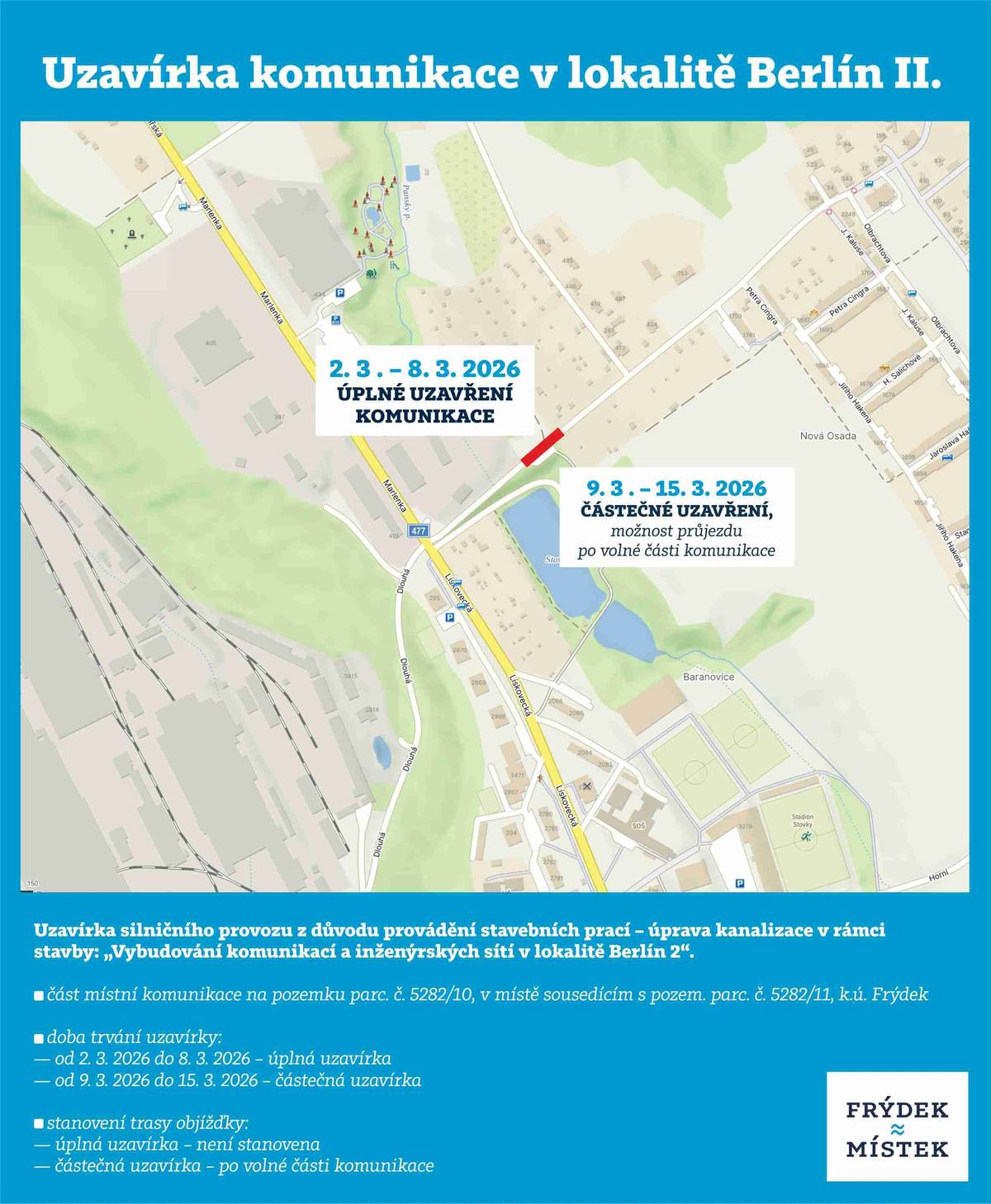 Z důvodu provádění stavebních prací – úprava kanalizace v rámci stavby: „Vybudování komunikací a inženýrských sítí v lokalitě Berlín 2“ bude uzavřena část místní komunikace na pozemku parc. č. 5282/10, v místě sousedícím s pozem. parc. č. 5282/11, k. ú. Frýdek. Doba trvání uzavírky: od 02.03.2026 do 08.03.2026 –úplná uzavírka od 09.03.2026 do 15.03.2026 – částečná uzavírka Stanovení trasy objížďky: úplná uzavírka:                    není stanovena částečná uzavírka:               po volné části komunikace
