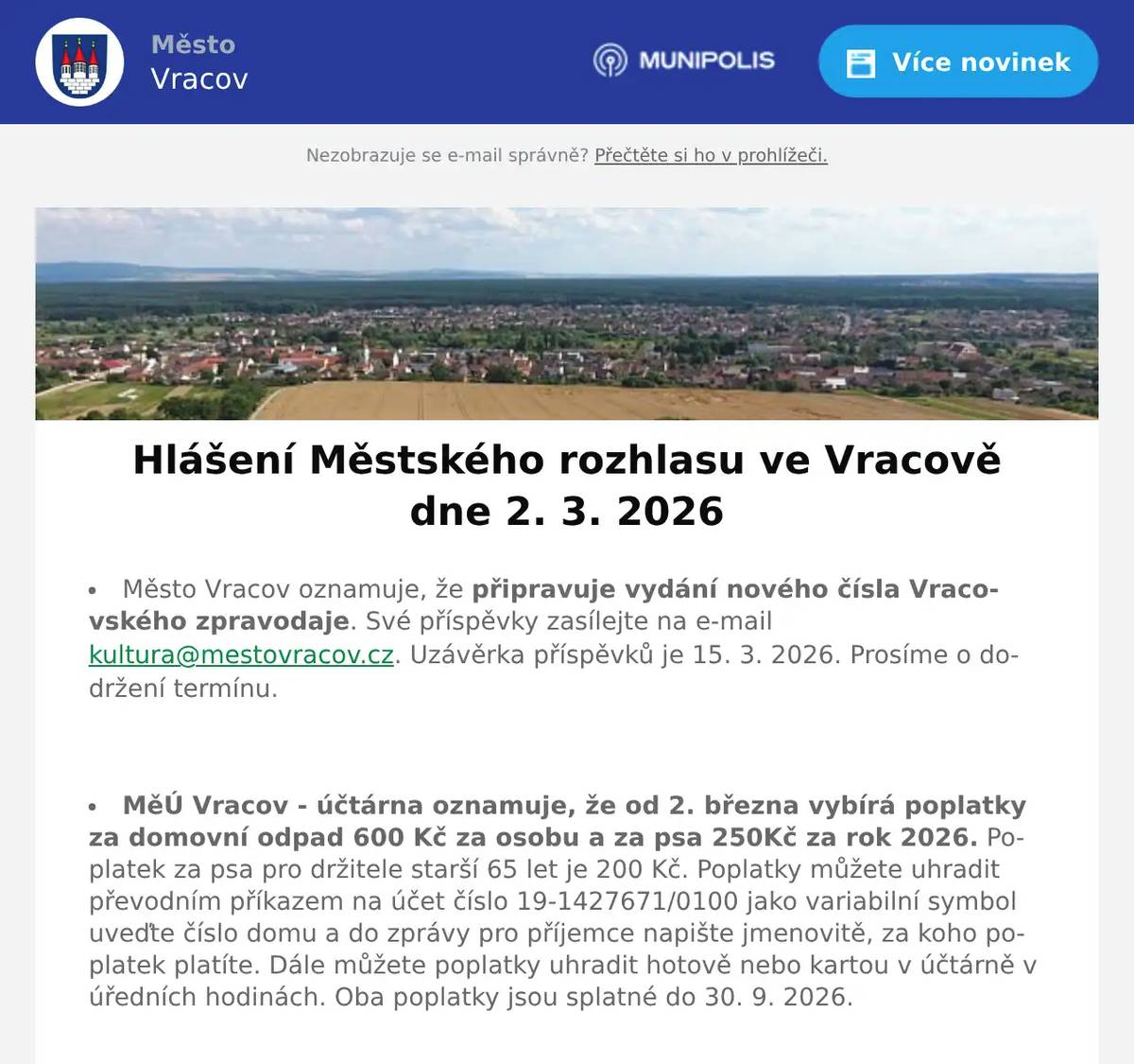 Město Vracov oznamuje, že připravuje vydání nového čísla Vracovského zpravodaje. Své příspěvky zasílejte na e-mail kultura@mestovracov.cz. Uzávěrka příspěvků je 15. 3. 2026. Prosíme o dodržení termínu.  MěÚ Vracov - účtárna oznamuje, že od 2. března vybírá poplatky za domovní odpad 600 Kč za osobu a za psa 250Kč za rok 2026. Poplatek za psa pro držitele starší 65 let je 200 Kč. Poplatky můžete uhradit převodním příkazem na účet číslo 19-1427671/0100 jako variabilní symbol uveďte číslo domu a do zprávy pro příjemce napište jmenovitě, za koho poplatek platíte. Dále můžete poplatky uhradit hotově nebo kartou v účtárně v úředních hodinách. Oba poplatky jsou splatné do 30. 9. 2026.  Sbor pro občanské záležitosti ve Vracově zve rodiče s dětmi na vítání občánků do života, které se bude konat v sobotu 28. 3. 2026. Rodiče, kteří mají zájem, aby bylo jejich dítě přivítáno mezi občany města Vracova, se mohou nahlásit v kanceláři účtárny MěÚ Vracov, tel. 511 147 306, pokladna@mestovracov.cz  Společnost Sunny Power s 16-letou zkušeností v oboru nabízí profesionální realizaci fotovoltaických systémů na klíč pro rodinné domy, firmy a bytová družstva. Novým doplňkem služeb jsou i klimatizace. Vy určujte, kolik zaplatíte za své energie. Kontakt: 604 618 098.  Rodinná firma Zelenka bude v úterý 3. 3. 2026 od 9:00 do 13:45 hod. na parkovišti naproti radnice prodávat chlazené krůtí maso a uzeniny z krůtího masa.  Občanská poradna KROK nabízí bezplatné, nezávislé, nestranné a diskrétní odborné poradenství v široké problematice. Pomáhá v těchto oblastech: rodina a mezilidské vztahy, komunikace s úřady, pracovně-právní vztahy, ochrana spotřebitele, hmotné zabezpečení, dluhy, exekuce a bydlení. Pokud chcete poradit, můžete přijít ve čtvrtek 5. března 2026 od 14:30 do 16:30 hod. na Městský úřad ve Vracově do zasedací místnosti.  MKK Vracov Vás zve na hudebně literární pořad Opravna duší ve čtvrtek 5. března 2026 od 18:00 hod. v kinosále kulturního domu Vracov. Účinkují: Martina Preissová (divadelní, televizní a filmová herečka) a Dáša Zázvůrková (zpěvačka a herečka). Předprodej vstupenek v infocentru Vracov. Vstupné: 250Kč  Městský kulturní klub Vracov Vás zve do kina. V pátek 6. 3. 2026 promítáme novou českou pohádku Princezna stokrát jinak. Začátek promítání je v 18:00 hodin. Občerstvení zajištěno. Cena vstupného je 130Kč.  Středisko volného času Dúbrava Vás zve na Dětský karneval v sobotu 7. března 2026 od 15:00 hodin ve sportovní hale ve Vracově. Těší se na vás Mickey a Minnie. Přichystány budou: tombola, soutěže, diskotéka a skákací hrad. Cena: děti zdarma a dospělí 100 Kč.