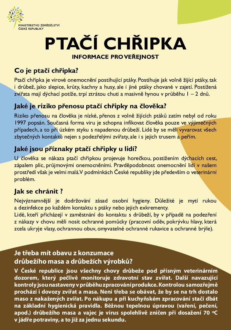 Aktuální nákazová situace – ptačí chřipka (HPAI) a Newcastleská choroba (NCD) Krajská veterinární správa pro Jihomoravský kraj informuje, že na celém území České republiky přetrvává zhoršená nákazová situace týkající se vysoce patogenní ptačí chřipky (HPAI). Chovatelé drůbeže a dalších ptáků chovaných v zajetí jsou vyzváni k důslednému dodržování zvýšených opatření biologické bezpečnosti, zejména:  zabránění kontaktu chovaných ptáků s volně žijícími ptáky, ochraně krmiva, vody a podestýlky před kontaminací, omezení nepřímého kontaktu (trus, peří, předměty přinesené z venku), dodržování zvýšených hygienických pravidel při vstupu osob a vjezdu vozidel do chovů.  Ptačí chřipka (HPAI – H5N1) V roce 2026 došlo v malochovech ptáků chovaných v zajetí k významnému nárůstu výskytu této nákazy.  Od začátku roku bylo potvrzeno 11 ohnisek v chovech po celé ČR. U volně žijících ptáků bylo evidováno 21 pozitivních případů.  Ptačí chřipka je potenciálně přenosná na člověka a jiné savce. Je nutné vyvarovat se jakéhokoliv kontaktu s podezřelými nebo uhynulými ptáky, jejich trusem, peřím či jinými rizikovými materiály. Podrobné informace k prevenci nákazy jsou dostupné na webu Státní veterinární správy: www.svscr.cz – Ptačí chřipka: informace pro veřejnost Newcastleská choroba drůbeže (NCD) Zhoršená nákazová situace se týká také Newcastleské choroby.  V roce 2026 bylo potvrzeno 13 ohnisek v chovech a 2 případy u volně žijících ptáků. V chovech byla zavedena mimořádná veterinární opatření k omezení šíření nákazy.  Povinná vakcinace proti NCD se vztahuje na reprodukční chovy kura domácího a chovy nosnic nad 500 kusů. Ostatním komerčním chovům veterinární správa očkování doporučuje. Malochovatelům je doporučeno nakupovat zvířata výhradně z vakcinovaných chovů. Další informace jsou k dispozici na stránkách Státní veterinární správy: www.svscr.cz Důležitý kontakt - V případě hromadných úhynů lze kontaktovat krizovou linku KVS JMK: 720 995 213