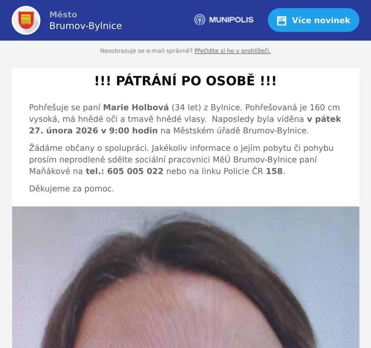 Pohřešuje se paní Marie Holbová (34 let) z Bylnice. Pohřešovaná je 160 cm vysoká, má hnědé oči a tmavě hnědé vlasy.  Naposledy byla viděna v pátek 27. února 2026 v 9:00 hodin na Městském úřadě Brumov-Bylnice. Žádáme občany o spolupráci. Jakékoliv informace o jejím pobytu či pohybu prosím neprodleně sdělte sociální pracovnici MěÚ Brumov-Bylnice paní Maňákové na tel.: 605 005 022 nebo na linku Policie ČR 158. Děkujeme za pomoc.