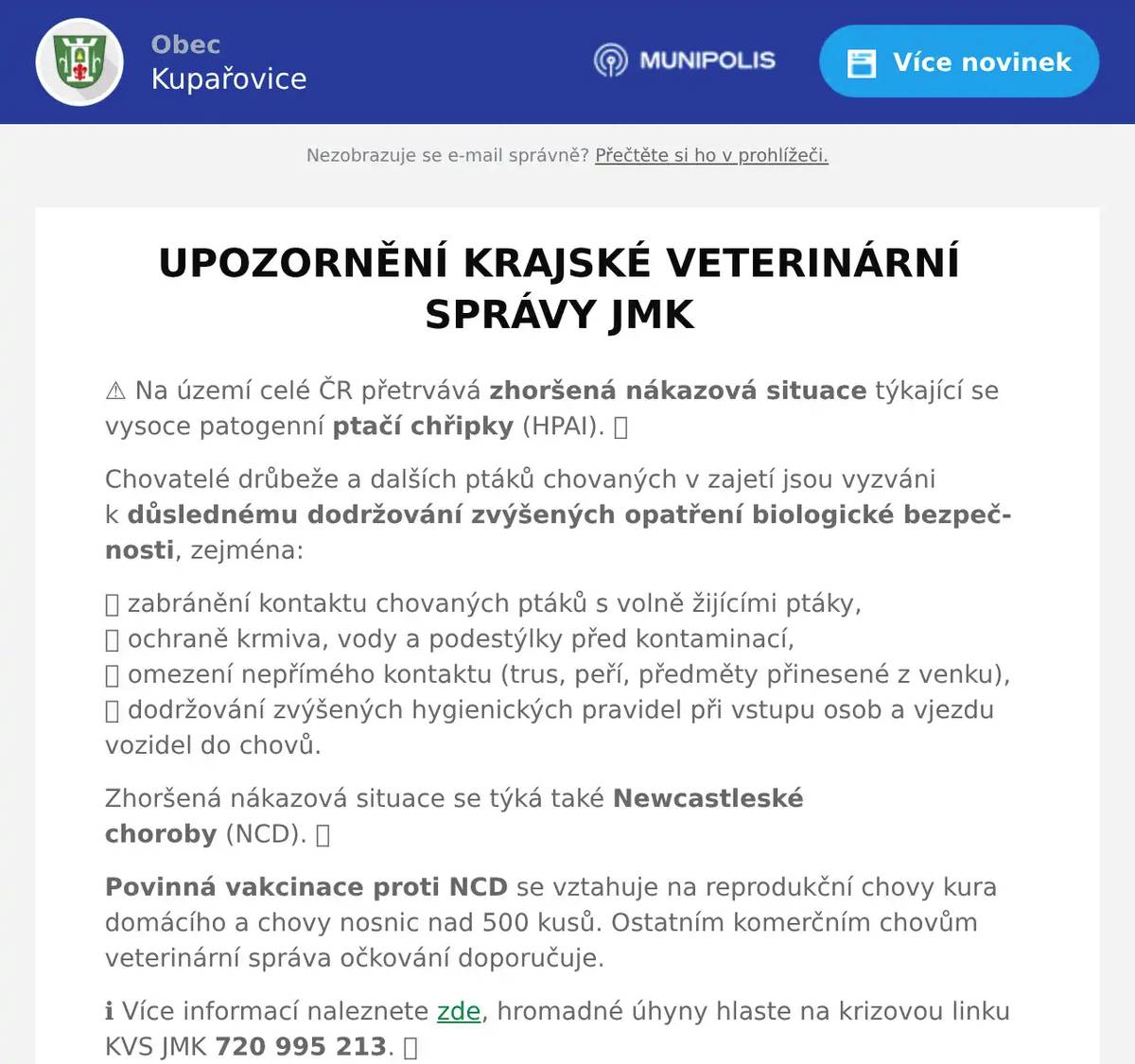 UPOZORNĚNÍ KRAJSKÉ VETERINÁRNÍ SPRÁVY JMK ⚠️ Na území celé ČR přetrvává zhoršená nákazová situace týkající se vysoce patogenní ptačí chřipky (HPAI). 🐔 Chovatelé drůbeže a dalších ptáků chovaných v zajetí jsou vyzváni k důslednému dodržování zvýšených opatření biologické bezpečnosti, zejména: 🔵 zabránění kontaktu chovaných ptáků s volně žijícími ptáky,🔵 ochraně krmiva, vody a podestýlky před kontaminací,🔵 omezení nepřímého kontaktu (trus, peří, předměty přinesené z venku),🔵 dodržování zvýšených hygienických pravidel při vstupu osob a vjezdu vozidel do chovů. Zhoršená nákazová situace se týká také Newcastleské choroby (NCD). 🐓 Povinná vakcinace proti NCD se vztahuje na reprodukční chovy kura domácího a chovy nosnic nad 500 kusů. Ostatním komerčním chovům veterinární správa očkování doporučuje. ℹ️ Více informací naleznete zde, hromadné úhyny hlaste na krizovou linku KVS JMK 720 995 213. 📞