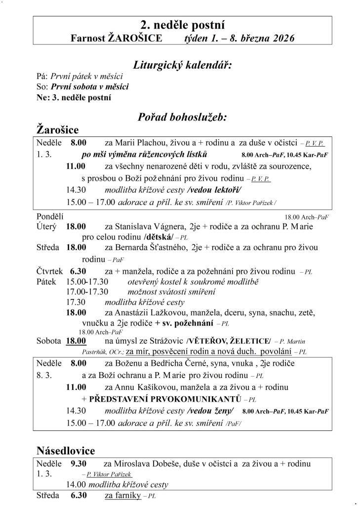 2. neděle postní  Farnost ŽAROŠICE  týden 1. – 8. března 2026    Liturgický kalendář:  Pá: První pátek v měsíci  So: První sobota v měsíci  Ne: 3. neděle postní    Pořad bohoslužeb:  Žarošice                          Neděle    8.00 za Marii Plachou, živou a + rodinu a za duše v očistci – P. V. P.  1