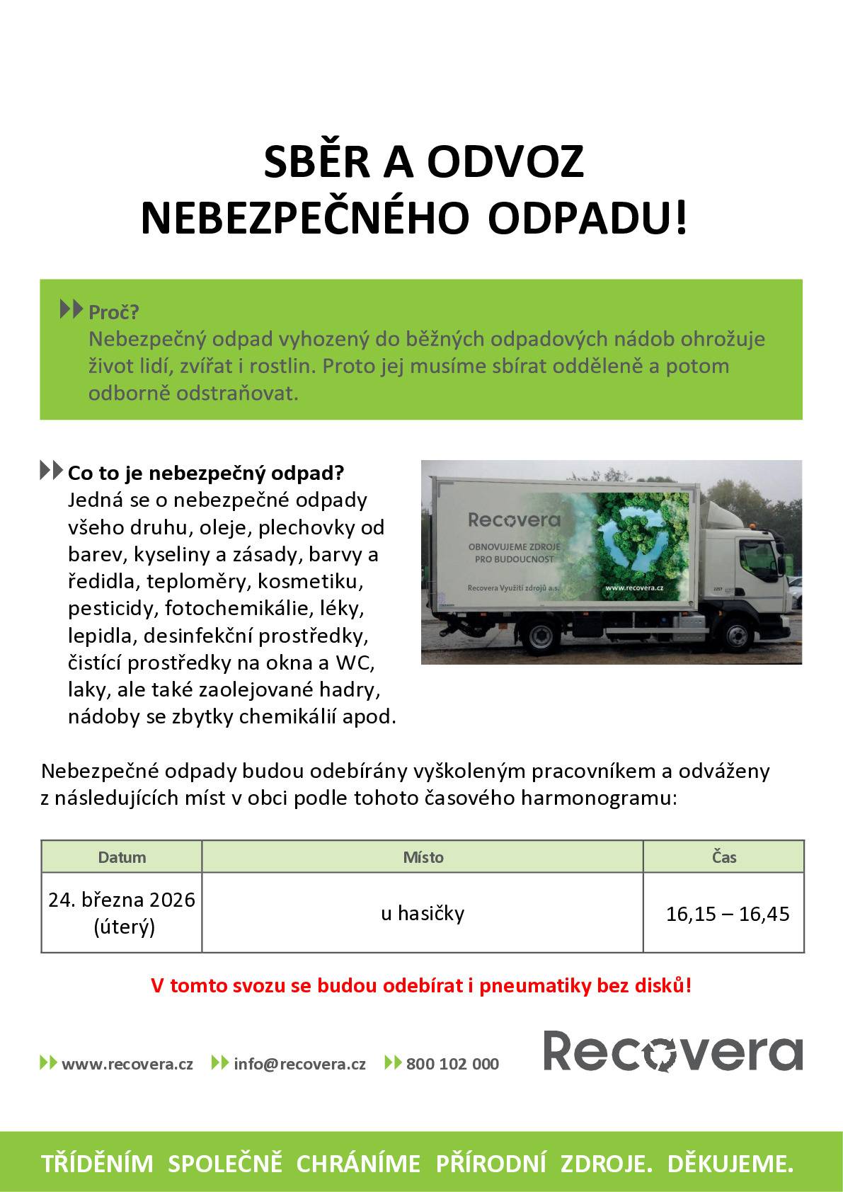 Dobrý den,                        informuji Vás o termínu jarního svozu Nebezpečných odpadů + PNEU. Odvoz proběhne 24.3.  Nebezpečný odpad ukládejte na vyhrazené místo u hasičky nejdříve od pátku 20.3.  MOŽNO VZÍT NA SVOZU NEBEZPEČNÝCH ODPADŮ OBCE   baterie všeho druhu oleje - vyjeté, motorové, převodové, jedlé … barvy a plechovky od barev kyseliny, zásady, ředidla, pesticidy teploměry, kosmetika, léky dezinfekční prostředky a jejich obaly čistící prostředky a jejich obaly znečištěné obaly, hadry jakékoli další drobné nebezpečné odpady IPA - nahlásit předem sud s térem nahlásit předem Pozn.: V rámci svozu Nebezpečných odpadů je součástí i svoz PNEU bez disků.   Nelze    azbest, elektro