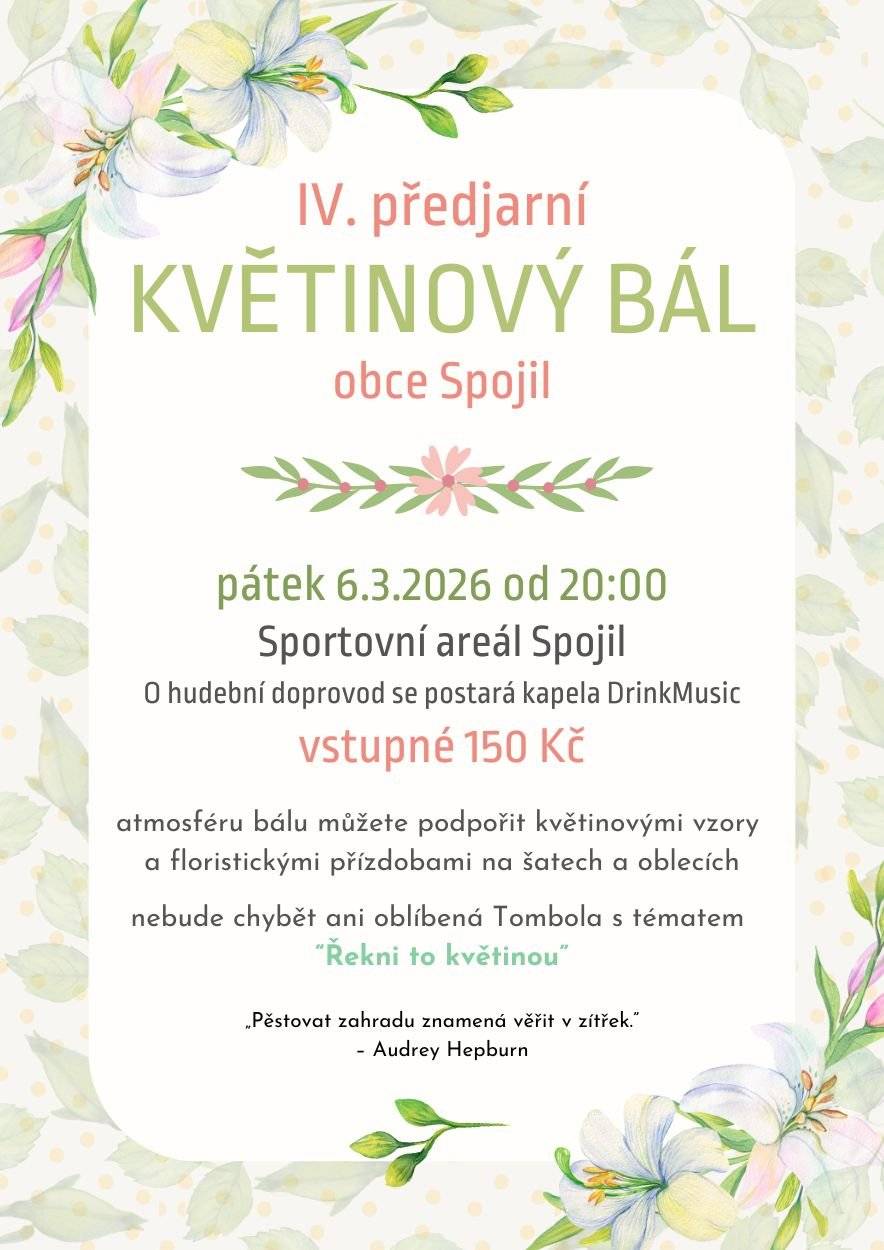 Srdečně zveme na 4. Malý předjarní Květinový bál obce Spojil, který se bude konat v pátek 6. března od 20:00 ve společenských prostorách Sportovního arálu ve Spojile. O hudební doprovod se postará skupina DrinkMusic.  Můžete se těšit na bohatou květinovou výzdobu. Atmosféru bálu můžete podpořit květinovými vzory a floristickými přízdobami na šatech a oblecích. Nebude chybět ani oblíbená tombola (předem děkujeme všem, kteří přispějí svým tematickým, či alespoň drobným kvítkem přizdobeným dárkem do tomboly, přispěvatelé do tomboly, ozvěte se prosíme na tel: 605 251 840 nebo na e-mail info@spojil.cz). Vstupenky na akci si můžete kupovat na obecním úřadě. Cena vstupenky je 150,- Kč Vstupenky si můžete rezervovat také prostřednictvím e-mailu: info@spojil.cz, zaplatit na účet 120 546 43 99/0800, v.s.11, do zprávy pro příjemce uveďte BÁL – Vaše jméno a poté pro Vás budou vstupenky připraveny k vyzvednutí na OÚ nebo po dohodě u vstupu na akci. Těšíme se na Vaši účast.