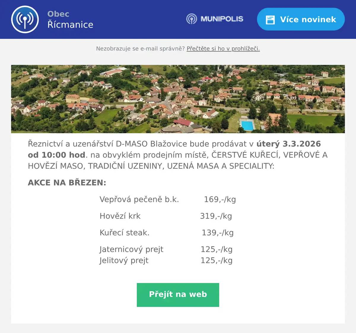 Řeznictví a uzenářství D-MASO Blažovice bude prodávat v úterý 3.3.2026 od 10:00 hod. na obvyklém prodejním místě, ČERSTVÉ KUŘECÍ, VEPŘOVÉ A HOVĚZÍ MASO, TRADIČNÍ UZENINY, UZENÁ MASA A SPECIALITY: AKCE NA BŘEZEN: Vepřová pečeně b.k.          169,-/kg Hovězí krk                        319,-/kg Kuřecí steak.                     139,-/kg Jaternicový prejt               125,-/kg                                Jelitový prejt                     125,-/kg