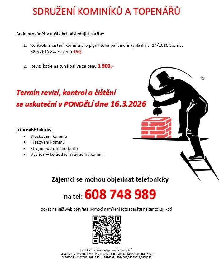 Sdružení kominíků a topenářů bude provádět v naší obci v PONDĚLÍ dne 16.3. požadované kontroly a čištění komínů pro plyn i tuhá paliva dle zákonu č. 34/2016 Sb. za následující ceny: - Čištění komínů: 450 Kč - Revize kotlů na tuhá paliva: 1.300 Kč Dále nabízí levné vložkování a frézování komínů, výchozí-kolaudační revize. Zájemci se mohou objednat telefonicky na telefonním čísle: 608 748 989.