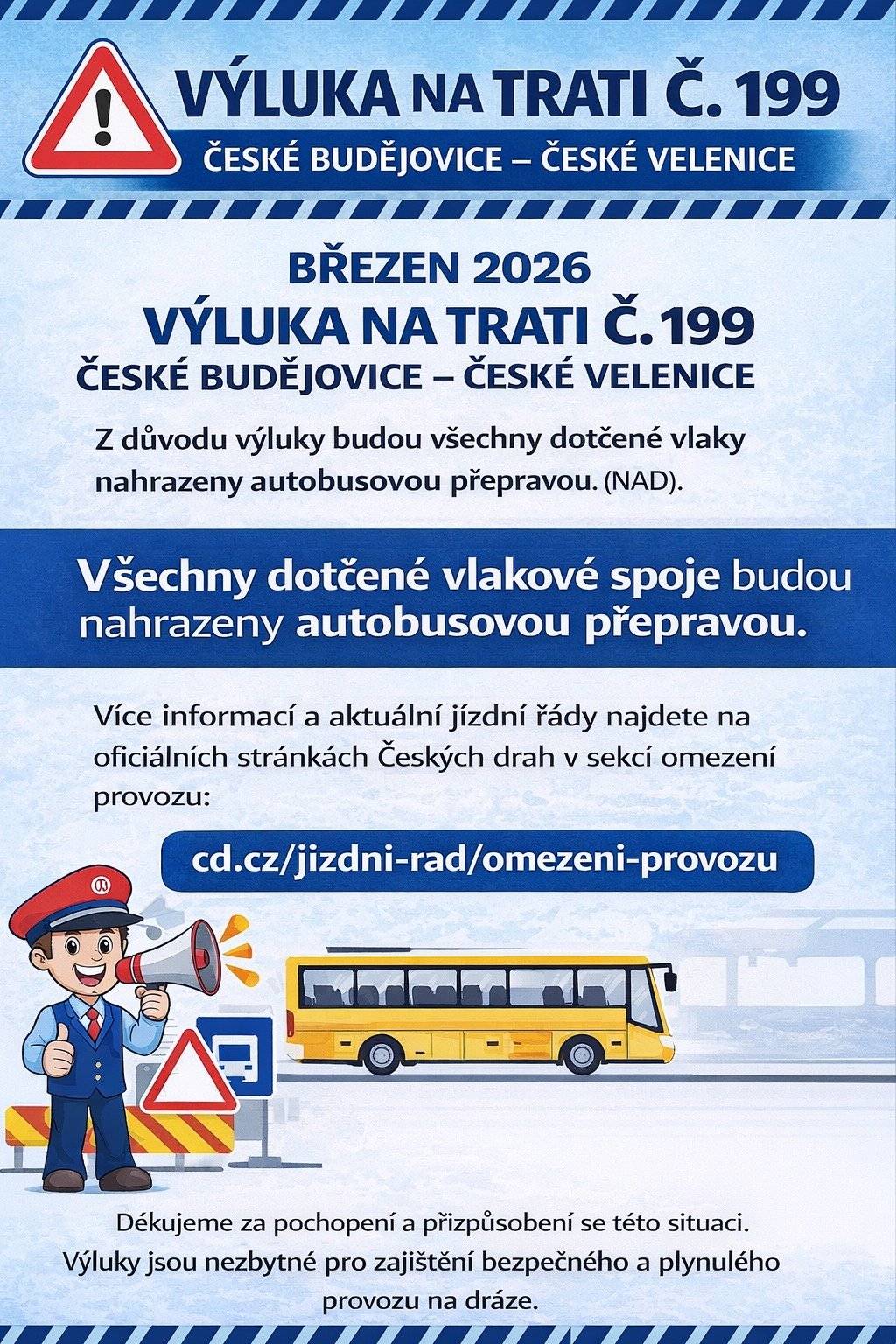 🚆 Upozornění na výluky železniční dopravy – březen 2026 🚧 Informujeme občany, že v březnu 2026 dojde k výlukám železniční dopravy na trati č. 199 České Budějovice – České Velenice, které budou spojeny s omezením provozu. 👉 Z tohoto důvodu budou všechny dotčené vlakové spoje nahrazeny autobusovou dopravou. 📄 Podrobné informace o výlukách a náhradní dopravě naleznete na oficiálních stránkách Českých drah v sekci Omezení provozu: 👉 www.cd.cz/jizdni-rad/omezeni-provozu/ Děkujeme za pochopení a doporučujeme sledovat aktuální informace před plánovanou cestou.