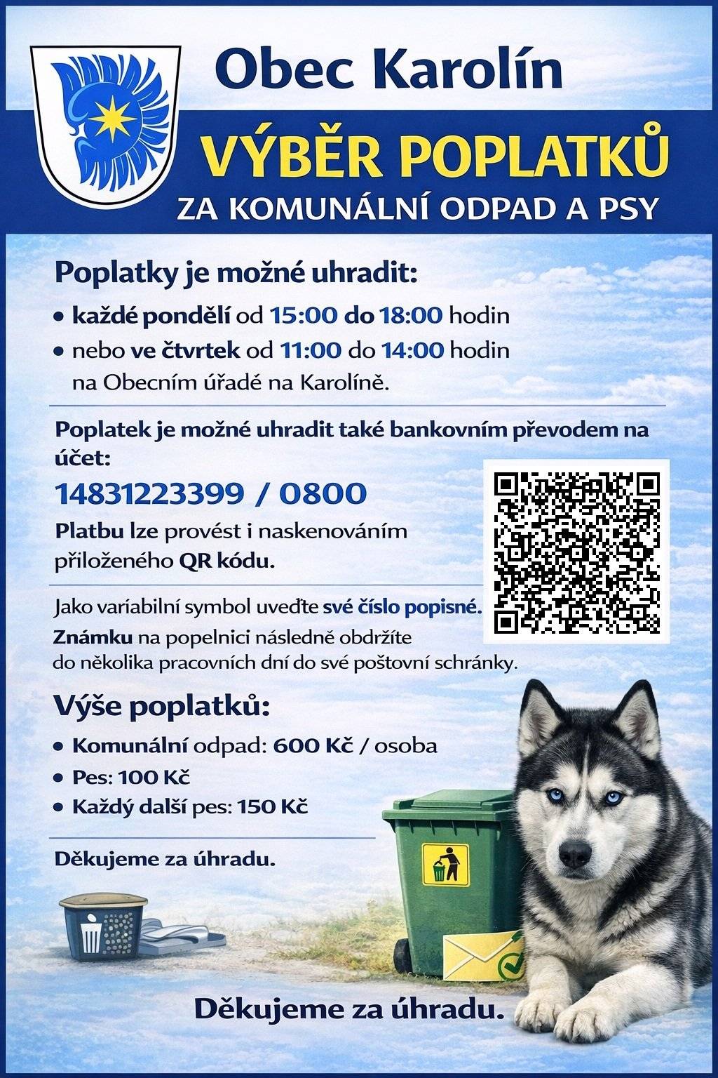 Oznamujeme občanům, že je možné již hradit poplatky za vývoz komunálního odpadu a psa. Poplatky je možné uhradit každé pondělí od 15 do 18 hodin a nebo každý čtvrtek od 11 do 14 hodin na obecním úřadě na Karolíně, výběr na obecní úřadě bude zahájen od pondělí 9.3.2026. Poplatek je možné poslat i přes účet, a to na číslo účtu 1483122399/0800, jako variabilní symbol zadejte své číslo popisné, známku na popelnici následně obdržíte do několika pracovních dní do poštovní schránky. Poplatek za popelnici činí 600 Kč/osoba, za psa je poplatek 100/Kč a za každého dalšího psa 150Kč. Děkujeme za úhradu.