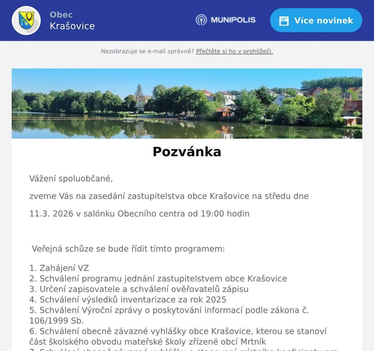 Vážení spoluobčané, zveme Vás na zasedání zastupitelstva obce Krašovice na středu dne 11.3. 2026 v salónku Obecního centra od 19:00 hodin  Veřejná schůze se bude řídit tímto programem: Zahájení VZ Schválení programu jednání zastupitelstvem obce Krašovice Určení zapisovatele a schválení ověřovatelů zápisu Schválení výsledků inventarizace za rok 2025 Schválení Výroční zprávy o poskytování informací podle zákona č. 106/1999 Sb. Schválení obecně závazné vyhlášky obce Krašovice, kterou se stanoví část školského obvodu mateřské školy zřízené obcí Mrtník Schválení obecně závazné vyhlášky o stanovení místního koeficientu pro obec. Schválení smlouvy o poskytnutí účelové dotace na zajištění dopravní obslužnosti s Plzeňským krajem Schválení smlouvy o budoucí smlouvě o zřízení věcného břemene a dohodu o umístění stavby č.IV-12-0026012/SOBS/VB/02 s ČEZ Distribuce, a.s. Schválení hromadné licenční smlouvy o veřejném provozování č. VP_2026_16176 s OSA-Ochranný svaz autorský pro práva k dílům hudebním, z.s. Schválení záměru směny nově vzniklých částí pozemku par.č.435/24, 434/9 a 434/10 Schválení směnné smlouvy na části pozemků par.č.435/24,434/9 a 434/10 Informace starosty a místostarosty Diskuse a závěr  Dana Täglová místostarostka obce Krašovice