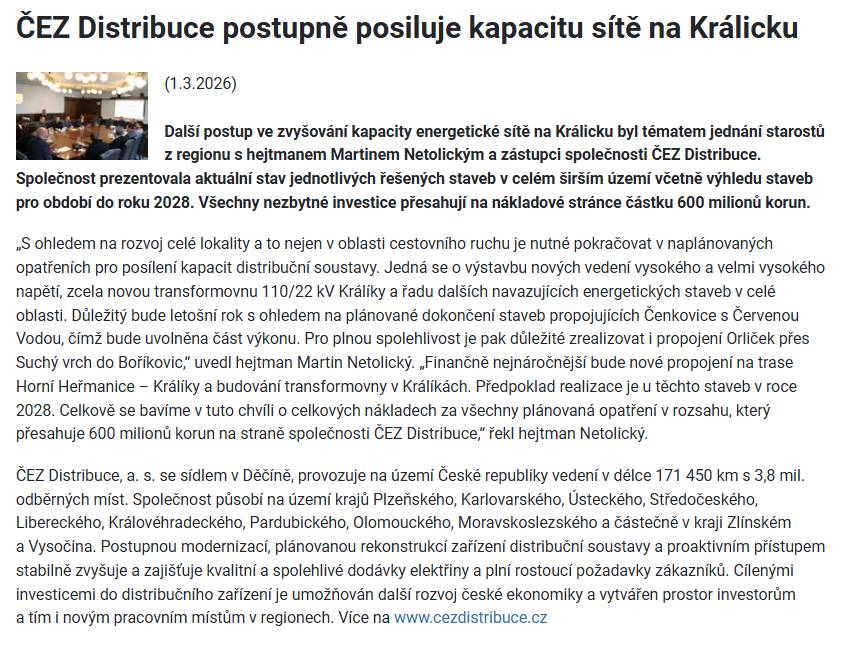 Další postup ve zvyšování kapacity energetické sítě na Králicku byl tématem jednání starostů z regionu s hejtmanem Martinem Netolickým a zástupci společnosti ČEZ Distribuce. Společnost prezentovala aktuální stav jednotlivých řešených staveb v celém širším území včetně výhledu staveb pro období do roku 2028. Všechny nezbytné investice přesahují na nákladové stránce částku 600 milionů korun. „S ohledem na rozvoj celé lokality a to nejen v oblasti cestovního ruchu je nutné pokračovat v naplánovaných opatřeních pro posílení kapacit distribuční soustavy. Jedná se o výstavbu nových vedení vysokého a velmi vysokého napětí, zcela novou transformovnu 110/22 kV Králíky a řadu dalších navazujících energetických staveb v celé oblasti. Důležitý bude letošní rok s ohledem na plánované dokončení staveb propojujících Čenkovice s Červenou Vodou, čímž bude uvolněna část výkonu. Pro plnou spolehlivost je pak důležité zrealizovat i propojení Orliček přes Suchý vrch do Boříkovic,“ uvedl hejtman Martin Netolický. „Finančně nejnáročnější bude nové propojení na trase Horní Heřmanice – Králíky a budování transformovny v Králíkách. Předpoklad realizace je u těchto staveb v roce 2028. Celkově se bavíme v tuto chvíli o celkových nákladech za všechny plánovaná opatření v rozsahu, který přesahuje 600 milionů korun na straně společnosti ČEZ Distribuce,“ řekl hejtman Netolický. ČEZ Distribuce, a. s. se sídlem v Děčíně, provozuje na území České republiky vedení v délce 171 450 km s 3,8 mil. odběrných míst. Společnost působí na území krajů Plzeňského, Karlovarského, Ústeckého, Středočeského, Libereckého, Královéhradeckého, Pardubického, Olomouckého, Moravskoslezského a částečně v kraji Zlínském a Vysočina. Postupnou modernizací, plánovanou rekonstrukcí zařízení distribuční soustavy a proaktivním přístupem stabilně zvyšuje a zajišťuje kvalitní a spolehlivé dodávky elektřiny a plní rostoucí požadavky zákazníků. Cílenými investicemi do distribučního zařízení je umožňován další rozvoj české ekonomiky a vytvářen prostor investorům a tím i novým pracovním místům v regionech. Více na www.cezdistribuce.cz ==== https://www.pardubickykraj.cz/aktuality/131747/cez-distribuce-postupne-posiluje-kapacitu-site-na-kralicku