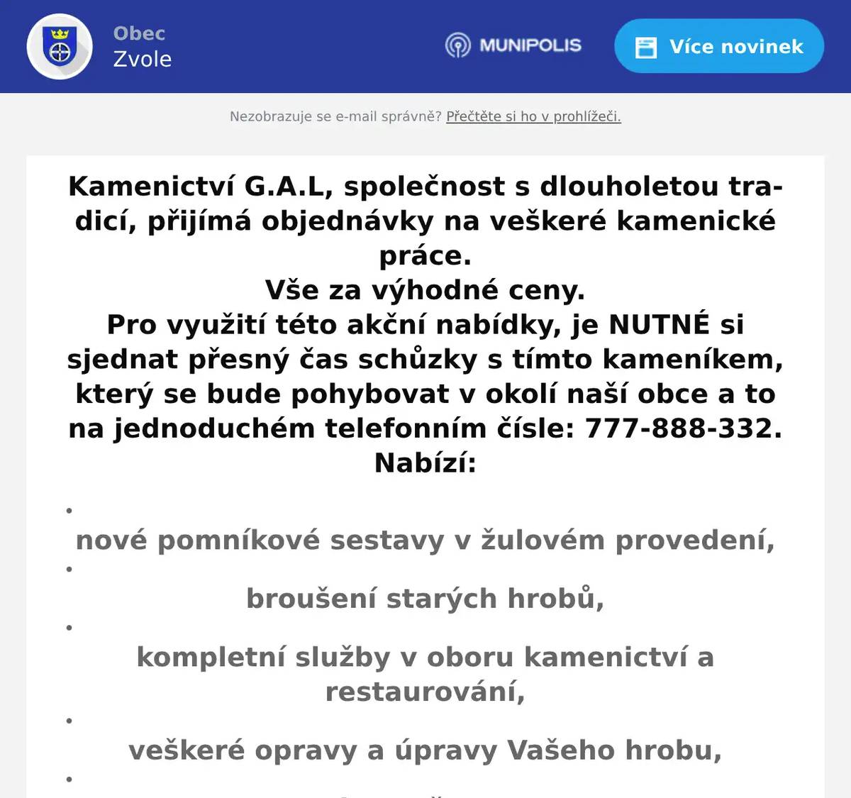 Kamenictví G.A.L, společnost s dlouholetou tradicí, přijímá objednávky na veškeré kamenické práce. Vše za výhodné ceny. Pro využití této akční nabídky, je NUTNÉ si sjednat přesný čas schůzky s tímto kameníkem, který se bude pohybovat v okolí naší obce a to na jednoduchém telefonním čísle: 777-888-332. Nabízí: nové pomníkové sestavy v žulovém provedení,   broušení starých hrobů,   kompletní služby v oboru kamenictví a restaurování,   veškeré opravy a úpravy Vašeho hrobu,   slevy až 30%.