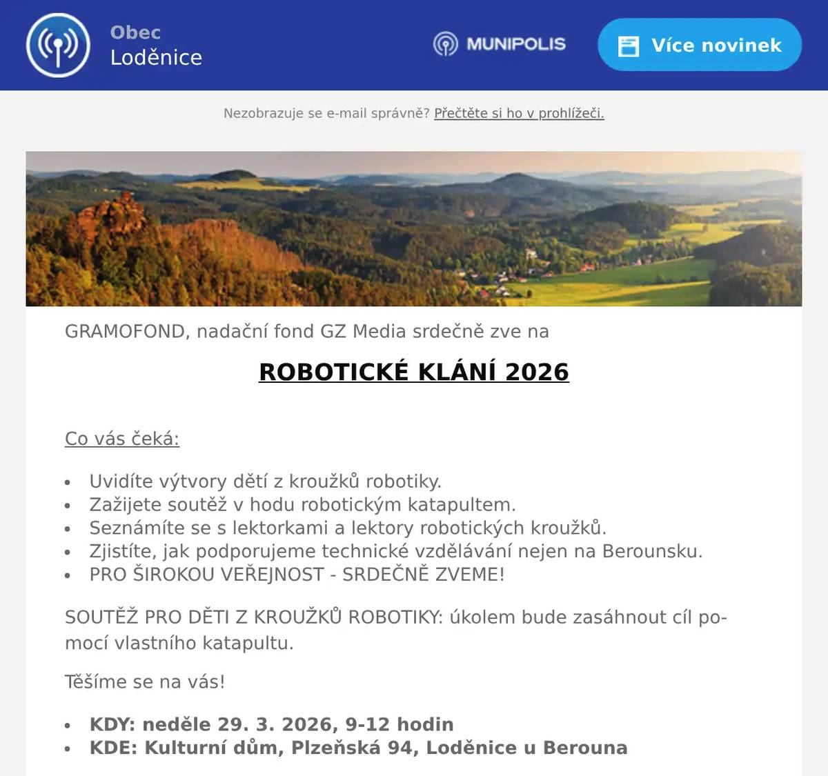 GRAMOFOND, nadační fond GZ Media srdečně zve na ROBOTICKÉ KLÁNÍ 2026  Co vás čeká: Uvidíte výtvory dětí z kroužků robotiky. Zažijete soutěž v hodu robotickým katapultem. Seznámíte se s lektorkami a lektory robotických kroužků. Zjistíte, jak podporujeme technické vzdělávání nejen na Berounsku. PRO ŠIROKOU VEŘEJNOST - SRDEČNĚ ZVEME! SOUTĚŽ PRO DĚTI Z KROUŽKŮ ROBOTIKY: úkolem bude zasáhnout cíl pomocí vlastního katapultu. Těšíme se na vás! KDY: neděle 29. 3. 2026, 9-12 hodin KDE: Kulturní dům, Plzeňská 94, Loděnice u Berouna Více na www.gramofond.cz a facebook.com/robotikajehra