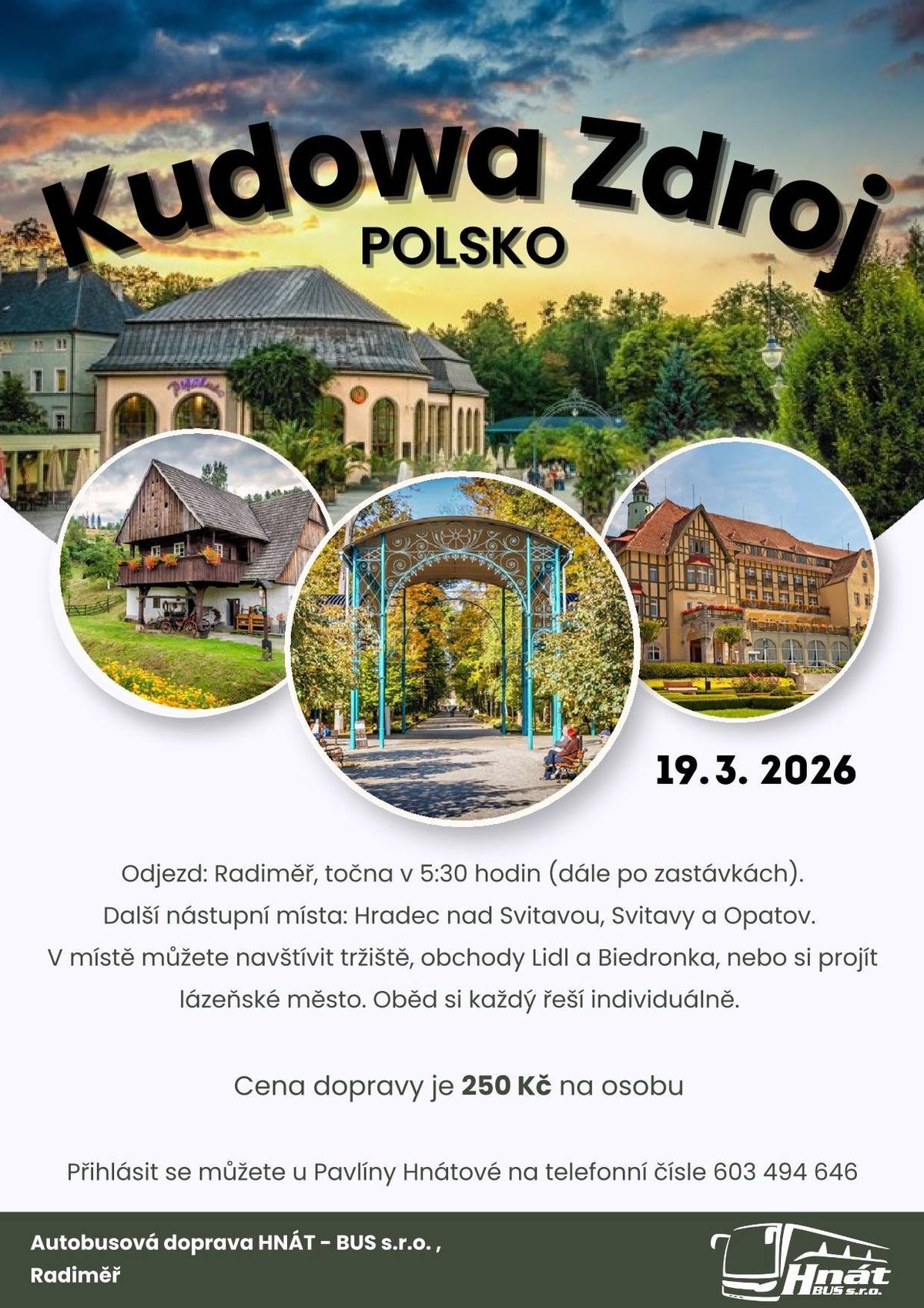 Autobusová doprava HNÁT – BUS s.r.o. pořádá jednodenní zájezd do lázeňského města Kudowa-Zdrój. 📅 Termín: 19. 3. 2026 🕠 Odjezd: Radiměř v 5:30 hodin (dále po zastávkách) 📍 Další nástupní místa: Hradec nad Svitavou, Svitavy a Opatov. V místě můžete navštívit tržiště, obchody Lidl a Biedronka, nebo si projít krásné lázeňské město a jeho okolí. 🍽 Oběd si každý zajišťuje individuálně. 💰 Cena dopravy: 250 Kč / osoba 📞 Přihlášky: Pavlína Hnátová tel.: 603 494 646