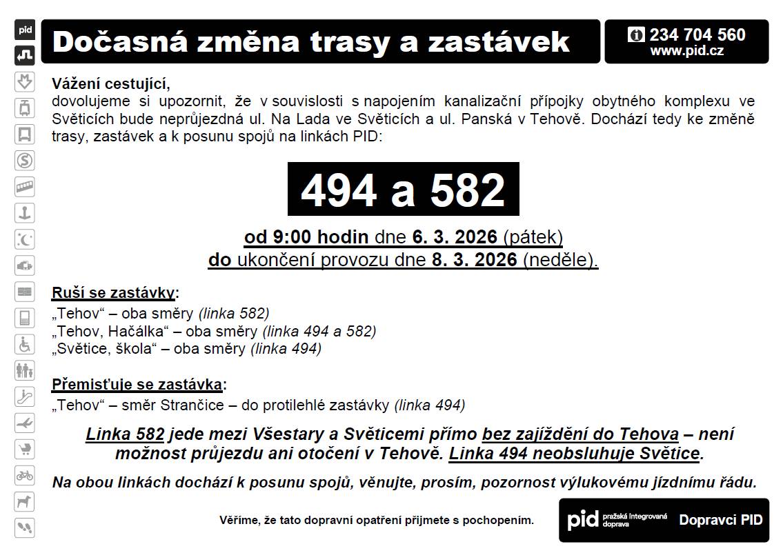 Z důvodu napojení bytového komplexu ve Světicích na kanalizační řad bude od 9:00 hodin v pátek 6. 3. 2026 do ukončení provozu v neděli dne 8. 3. 2026 neprůjezdná ul. Na Lada ve Světicích, resp. Panská v Tehově. Pro linku 494 znamená tato uzavírka nezajíždění o zastávek „Tehov, Hačálka“ a „Světice, škola“. Pro linku 582 však tato uzavírka znamená, že autobusy se nemají jak dostat do Tehova a otočit se tam. Spoje linky 582 jsou tak z Všestar vedeny do Světic bez zajíždění do Tehova!!! Linka 582 tedy neobslouží zastávky „Tehov“ ani „Tehov, Hačálka“, a to v žádném směru. Vlivem úpravy trasy jsou tedy posunuty i časy odjezdy spojů. Uzavírka je naplánována na období jarních prázdnin okresu Praha-východ, takže by neměla ovlivnit docházku žáků, kteří navštěvují školy v tomto okrese (a dalších, kde jsou prázdniny). Nicméně může ovlivnit i ostatní a i žáky, kteří dojíždí např. do Prahy. I proto bylo dohodnuto, že uzavírka začne v pátek až v 9:00, aby jely všechny ranní spoje ještě dle pravidelného jízdního řádu. Jízdní řády jsou již nyní k dispozici na www.pid.cz a v různých vyhledávačích spojení.