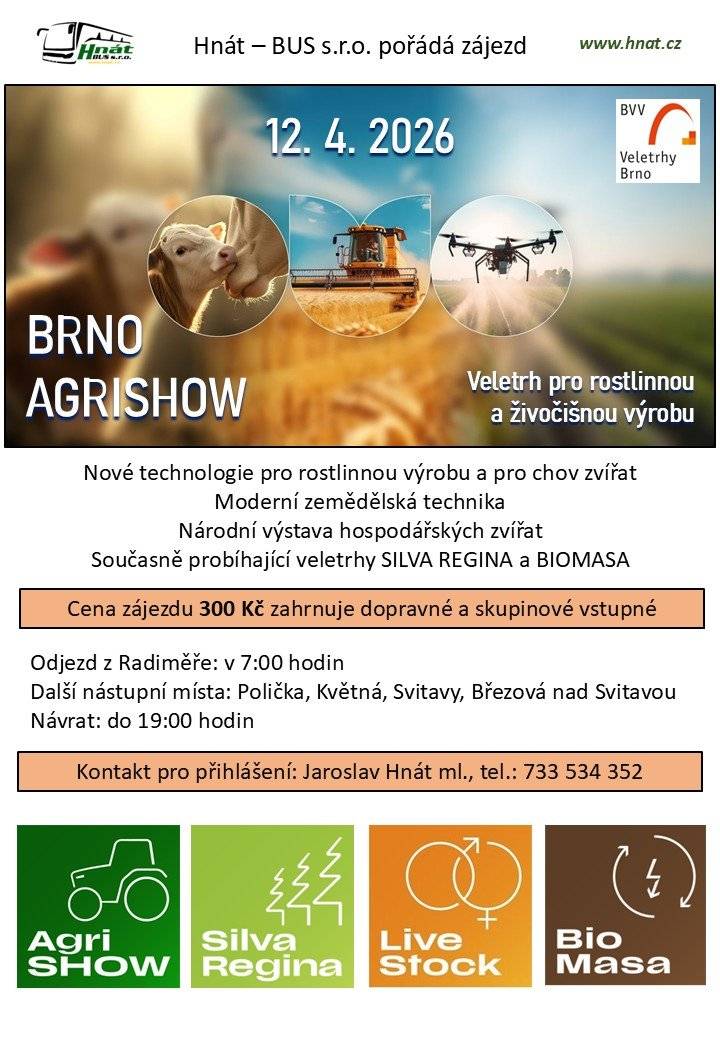 Hnát – BUS s.r.o. pořádá jednodenní zájezd na veletrh BRNO AGRISHOW, zaměřený na rostlinnou a živočišnou výrobu. Součástí akce jsou také veletrhy SILVA REGINA a BIOMASA. Co vás čeká:   nové technologie pro rostlinnou výrobu a chov zvířat   moderní zemědělská technika   národní výstava hospodářských zvířat   Cena zájezdu: 300 Kč (doprava + skupinové vstupné) Odjezd: Radiměř v 7:00 Další nástupní místa: Polička, Květná, Svitavy, Březová nad Svitavou Návrat: do 19:00 Přihlášení: Jaroslav Hnát ml., tel. 733 534 352