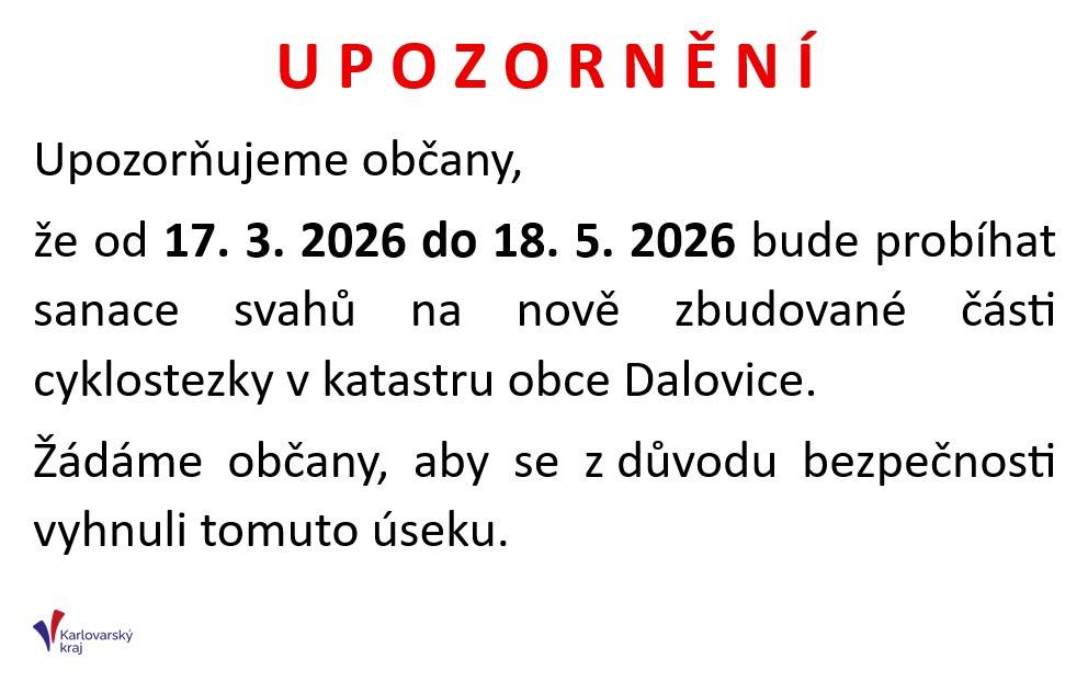 U P O Z O R N Ě N Í Upozorňujeme občany, že od 17. 3. 2026 do 18. 5. 2026 bude probíhat sanace svahů na nově zbudované části cyklostezky v katastru obce Dalovice. Žádáme občany, aby se z důvodu bezpečnosti vyhnuli tomuto úseku.