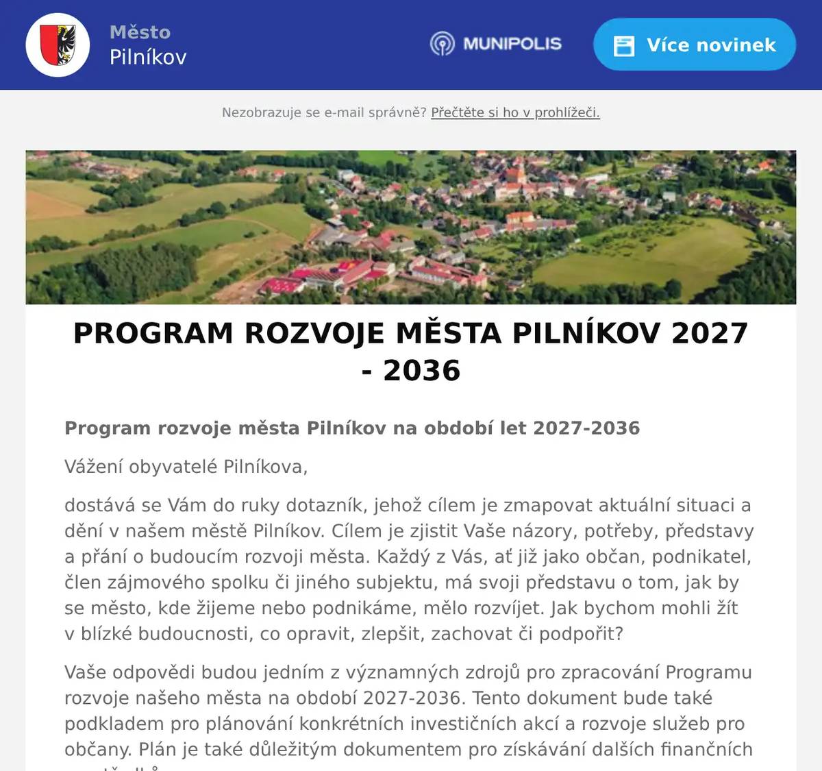Program rozvoje města Pilníkov na období let 2027-2036 Vážení obyvatelé Pilníkova, dostává se Vám do ruky dotazník, jehož cílem je zmapovat aktuální situaci a dění v našem městě Pilníkov. Cílem je zjistit Vaše názory, potřeby, představy a přání o budoucím rozvoji města. Každý z Vás, ať již jako občan, podnikatel, člen zájmového spolku či jiného subjektu, má svoji představu o tom, jak by se město, kde žijeme nebo podnikáme, mělo rozvíjet. Jak bychom mohli žít v blízké budoucnosti, co opravit, zlepšit, zachovat či podpořit? Vaše odpovědi budou jedním z významných zdrojů pro zpracování Programu rozvoje našeho města na období 2027-2036. Tento dokument bude také podkladem pro plánování konkrétních investičních akcí a rozvoje služeb pro občany. Plán je také důležitým dokumentem pro získávání dalších finančních prostředků. Věnujte, prosím, několik málo minut vyplnění tohoto dotazníku a vyjádřete svůj názor, jakým směrem by se měl zaměřit rozvoj našeho města do roku 2036. Dotazník můžete vyplnit ZDE: https://www.survio.com/survey/d/S7U4C6O8R7P2B7Q5W Dotazník prosím vyplňte a odevzdejte nejpozději do pátka 17. dubna 2026. Děkujeme za Váš čas a projevený zájem!  Josef Červený, starosta Petr Jirásko, místostarosta    
