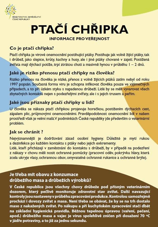 Aktuální nákazová situace – ptačí chřipka (HPAI) a Newcastleská choroba (NCD) Krajská veterinární správa pro Jihomoravský kraj informuje, že na celém území České republiky přetrvává zhoršená nákazová situace týkající se vysoce patogenní ptačí chřipky (HPAI). Chovatelé drůbeže a dalších ptáků chovaných v zajetí jsou vyzváni k důslednému dodržování zvýšených opatření biologické bezpečnosti, zejména:  zabránění kontaktu chovaných ptáků s volně žijícími ptáky, ochraně krmiva, vody a podestýlky před kontaminací, omezení nepřímého kontaktu (trus, peří, předměty přinesené z venku), dodržování zvýšených hygienických pravidel při vstupu osob a vjezdu vozidel do chovů.  Ptačí chřipka (HPAI – H5N1) V roce 2026 došlo v malochovech ptáků chovaných v zajetí k významnému nárůstu výskytu této nákazy.  Od začátku roku bylo potvrzeno 11 ohnisek v chovech po celé ČR. U volně žijících ptáků bylo evidováno 21 pozitivních případů.  Ptačí chřipka je potenciálně přenosná na člověka a jiné savce. Je nutné vyvarovat se jakéhokoliv kontaktu s podezřelými nebo uhynulými ptáky, jejich trusem, peřím či jinými rizikovými materiály. Podrobné informace k prevenci nákazy jsou dostupné na webu Státní veterinární správy: www.svscr.cz – Ptačí chřipka: informace pro veřejnost Newcastleská choroba drůbeže (NCD) Zhoršená nákazová situace se týká také Newcastleské choroby.  V roce 2026 bylo potvrzeno 13 ohnisek v chovech a 2 případy u volně žijících ptáků. V chovech byla zavedena mimořádná veterinární opatření k omezení šíření nákazy.  Povinná vakcinace proti NCD se vztahuje na reprodukční chovy kura domácího a chovy nosnic nad 500 kusů. Ostatním komerčním chovům veterinární správa očkování doporučuje. Malochovatelům je doporučeno nakupovat zvířata výhradně z vakcinovaných chovů. Další informace jsou k dispozici na stránkách Státní veterinární správy: www.svscr.cz Důležitý kontakt V případě hromadných úhynů lze kontaktovat krizovou linku KVS JMK: 720 995 213