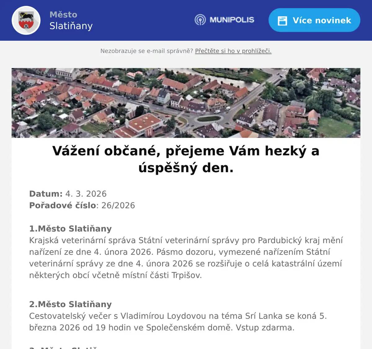 Datum: 4. 3. 2026Pořadové číslo: 26/20261.Město SlatiňanyKrajská veterinární správa Státní veterinární správy pro Pardubický kraj mění nařízení ze dne 4. února 2026. Pásmo dozoru, vymezené nařízením Státní veterinární správy ze dne 4. února 2026 se rozšiřuje o celá katastrální území některých obcí včetně místní části Trpišov. 2.Město SlatiňanyCestovatelský večer s Vladimírou Loydovou na téma Srí Lanka se koná 5. března 2026 od 19 hodin ve Společenském domě. Vstup zdarma.3. Město SlatiňanyMěsto Slatiňany zve děti a rodiče na Kouzelnickou Show Davida Kopeckého, která se bude konat v sobotu 7. března 2026 od 15 hodin ve Společenském domě. Vstup zdarma.4. OV ŠkrovádVážení spoluobčané, osadní výbor Škrovád vás zve na schůzi, která se koná ve středu dnes 4.března 2026 v 18 hodin v Hospodě Pod Kopcem ve Škrovádě. 5. ZUŠ SlatiňanyZákladní umělecká škola Slatiňany vás srdečně zve na Koncert učitelů, který se uskuteční v hudebním sále ZUŠ Slatiňany v úterý 10. března 2026 od 17 hodin. Těšit se můžete na vystoupení pedagogů, kteří se představí jako hudebníci. Vstupné je dobrovolné.6. Město SlatiňanyŠvýcárna Slatiňany zahájila návštěvnickou sezónu roku 2026 již od 3. března. Otevírací doba je denně kromě pondělí od 9 do 16 hodin. Těšíme se na Vás.7. p. KuncPřednáškový večer z cyklu Tajemství prokletých rodů na téma Romanovci se koná dnes 4. března 2026 od 18 hodin ve Společenském domě. Vstupné 250,-Kč