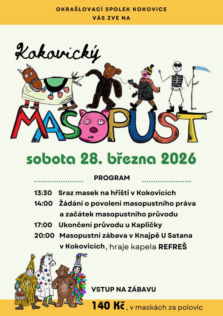 Okrašlovací spolek Kokovice srdečně zve všechny na tradiční masopust,který se uskuteční v sobotu 28.3.2026. Program začne srazem masek na hřišti ve 13:30 hodin. Těšit se můžete také na masopustní zábavu v Knajpě U Satana,kde vystoupí kapela REFREŠ.Vstup na zábavu je 140 Kč, pro masky polovina.