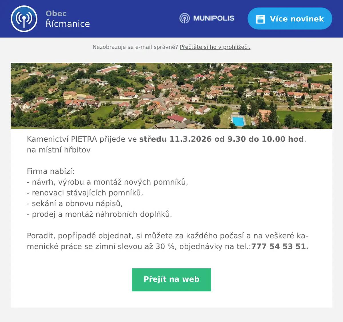 Kamenictví PIETRA přijede ve středu 11.3.2026 od 9.30 do 10.00 hod. na místní hřbitovFirma nabízí:- návrh, výrobu a montáž nových pomníků,- renovaci stávajících pomníků,- sekání a obnovu nápisů,- prodej a montáž náhrobních doplňků.Poradit, popřípadě objednat, si můžete za každého počasí a na veškeré kamenické práce se zimní slevou až 30 %, objednávky na tel.:777 54 53 51.