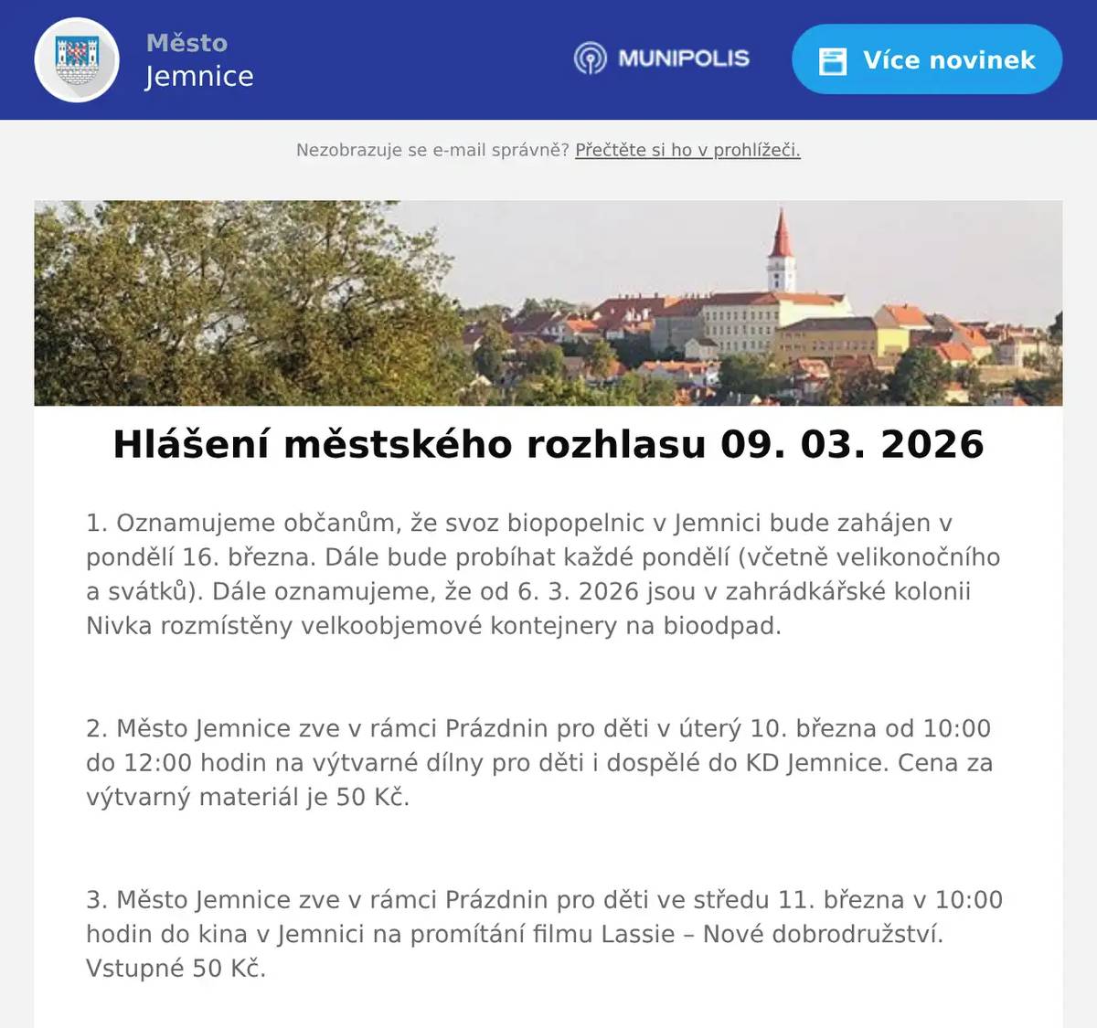 1. Oznamujeme občanům, že svoz biopopelnic v Jemnici bude zahájen v pondělí 16. března. Dále bude probíhat každé pondělí (včetně velikonočního a svátků). Dále oznamujeme, že od 6. 3. 2026 jsou v zahrádkářské kolonii Nivka rozmístěny velkoobjemové kontejnery na bioodpad.  2. Město Jemnice zve v rámci Prázdnin pro děti v úterý 10. března od 10:00 do 12:00 hodin na výtvarné dílny pro děti i dospělé do KD Jemnice. Cena za výtvarný materiál je 50 Kč.  3. Město Jemnice zve v rámci Prázdnin pro děti ve středu 11. března v 10:00 hodin do kina v Jemnici na promítání filmu Lassie – Nové dobrodružství. Vstupné 50 Kč.  4. Drůbežárna Prace bude ve středu 11. 3.  ve 14:15 hod. prodávat na vlakovém nádraží: mladé kuřice a kohouty, krmivo pro drůbež a králíky, vitamínové doplňky a dále pak vykupovat králičí kožky - cena 10 Kč/ks. 