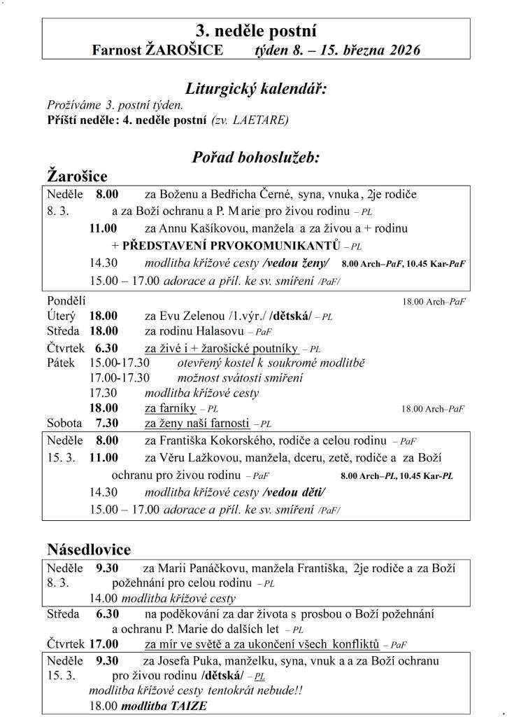3. neděle postní  Farnost ŽAROŠICE  týden 8. – 15. března 2026    Liturgický kalendář:  Prožíváme 3. postní týden.  Příští neděle: 4. neděle postní (zv. LAETARE)    Pořad bohoslužeb:  Žarošice                          Neděle    8.00 za Boženu a Bedřicha Černé, syna, vnuka, 2je rodiče   8. 3.   a za