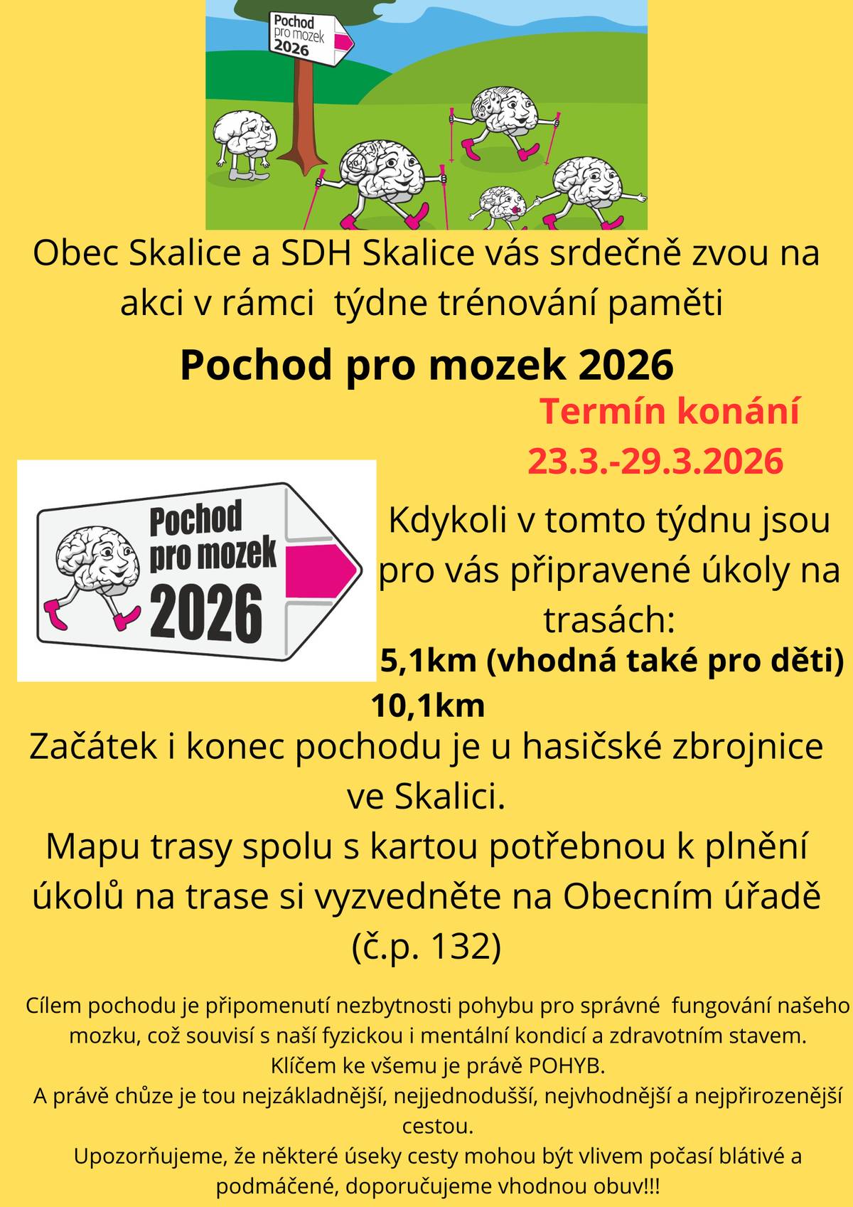 Obec Skalice a SDH Skalice vás srdečně zvou na akci v rámci týdne trénování paměti POCHOD PRO MOZEK. Kdykoli v týdnu od 23.3. do 29. 3. 2026 můžete projít připravenou trasu s úkoly. Začátek i konec pochodu je u hasičské zbrojnice ve Skalici (čp. 108) a trasy jsou dlouhé 5,1 km (vhodná také pro děti) a 10,1 km (POZOR, trasy jsou jiné než v loňském roce).  Mapu trasy spolu s kartou potřebnou k plnění úkolů si můžete vyzvednout na obecním úřadě od pondělí 16. 3. 2026.  Cílem pochodu je připomenutí nezbytnosti pohybu pro správné fungování našeho mozku, což souvisí s naší fyzickou i mentální kondicí a zdravotním stavem. Klíčem ke všemu je pohyb! A právě chůze je tou nejzákladnější, nejjednodušší, nejvhodnější a nejpřirozenější cestou.