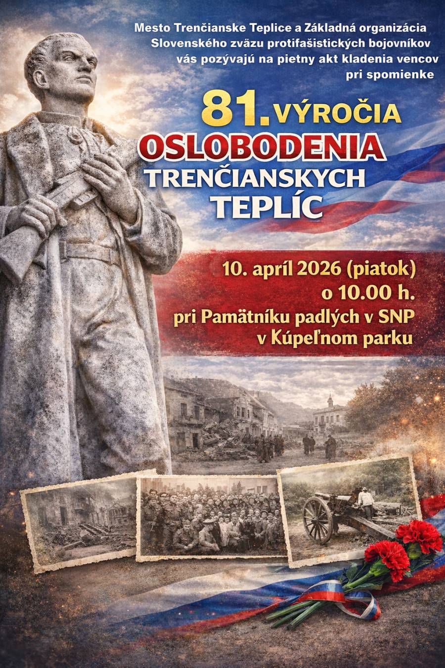 Mesto Trenčianske Teplice a Základná organizácia Slovenského zväzu protifašistických bojovníkov vás srdečne pozývajú na pietny akt kladenia vencov pri príležitosti 81. výročia oslobodenia Trenčianskych Teplíc. 📅 10. apríl 2026 (piatok) 🕙 10:00 hod. 📍 Pamätník padlých v SNP, Kúpeľný park – Trenčianske Teplice Príďte si spolu s nami uctiť pamiatku tých, ktorí bojovali za slobodu a pripomenúť si historické udalosti, ktoré formovali naše mesto aj krajinu. 🕊️ Tešíme sa na vašu účasť.