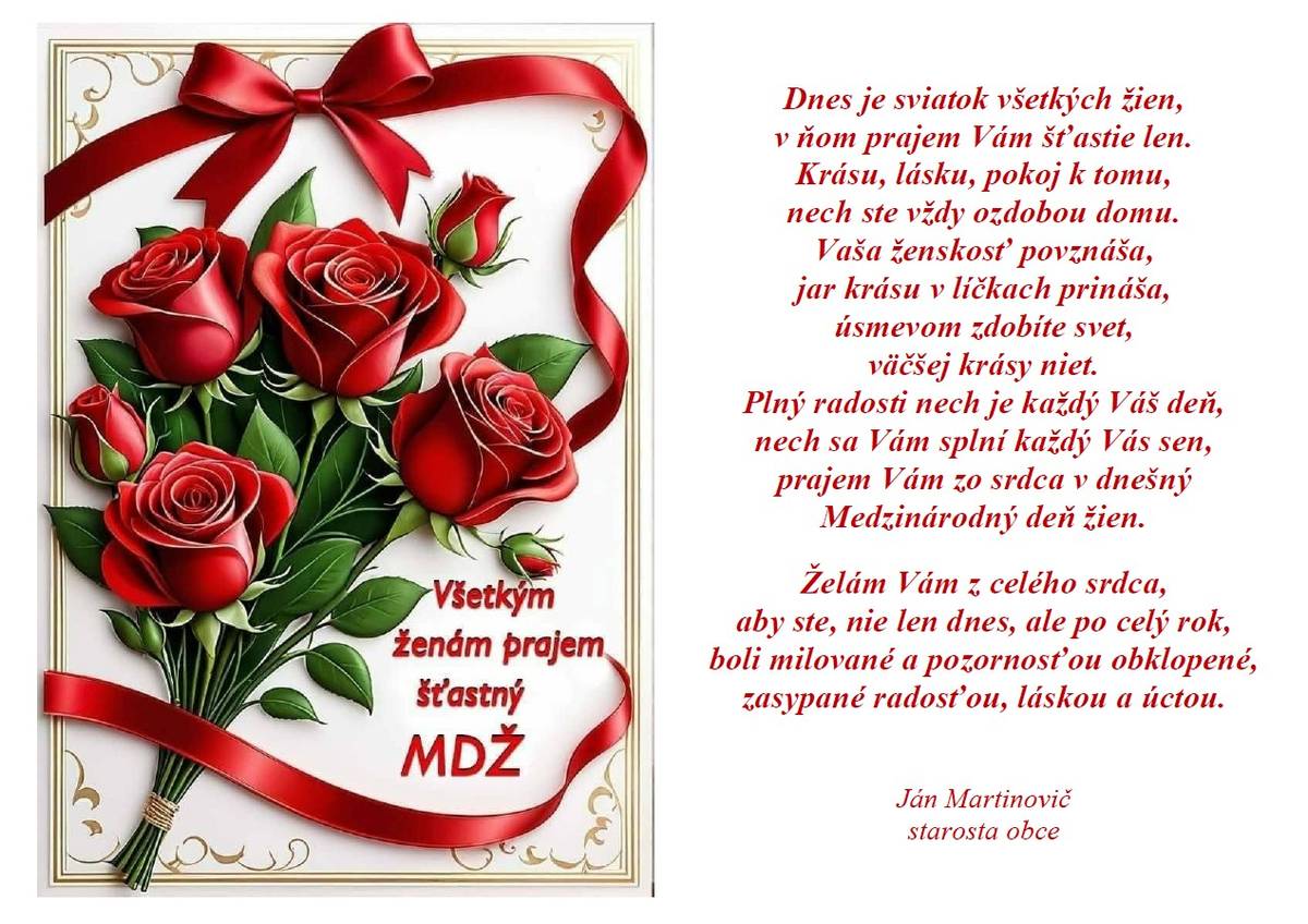 Dnes je sviatok všetkých žien,  v ňom prajem Vám šťastie len.  Krásu, lásku, pokoj k tomu,  nech ste vždy ozdobou domu.  Vaša ženskosť povznáša,  jar krásu v líčkach prináša,  úsmevom zdobíte svet,  väčšej krásy niet.