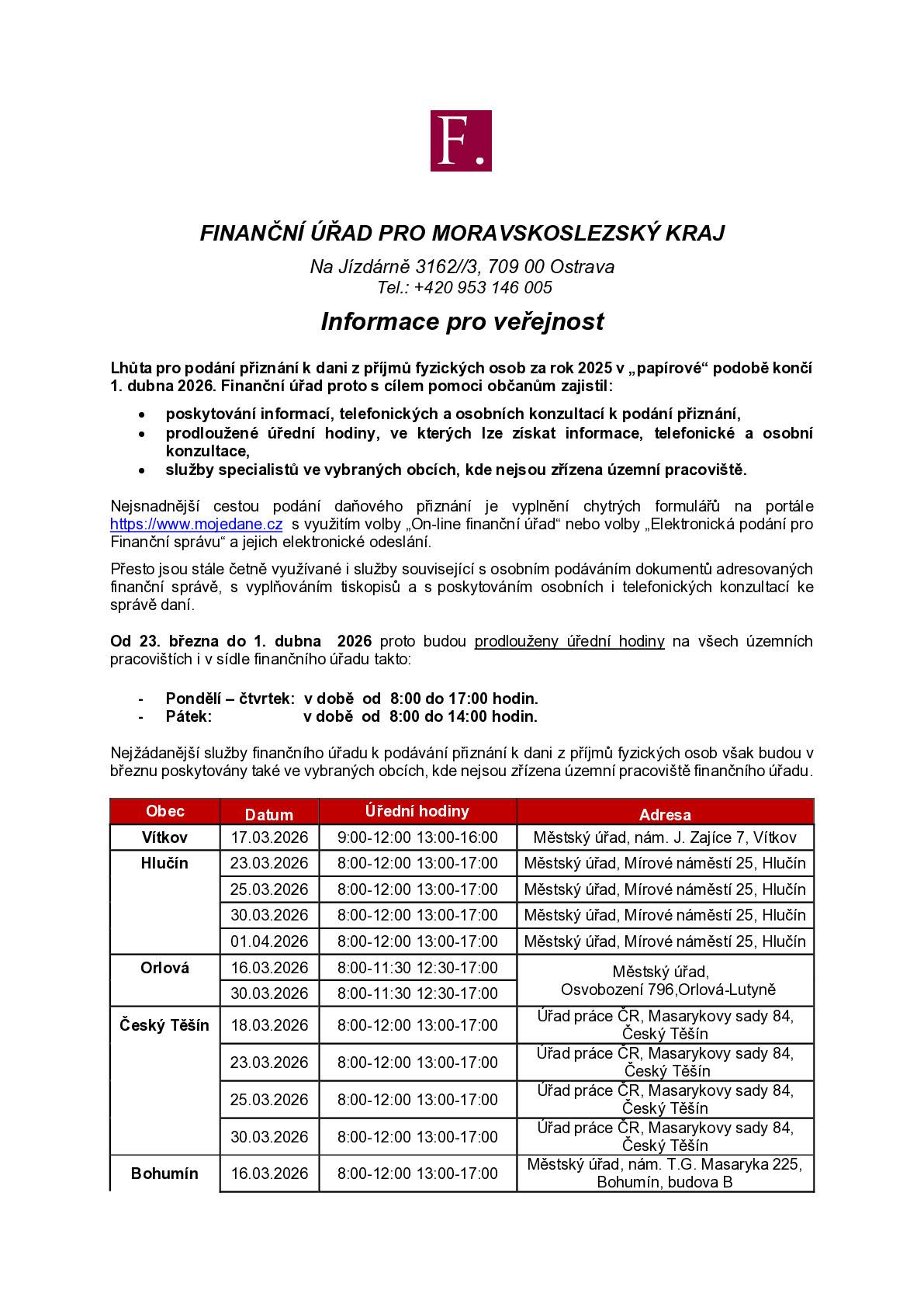 FINANČNÍ ÚŘAD PRO MORAVSKOSLEZSKÝ KRAJ  Na Jízdárně 3162//3, 709 00 Ostrava Tel.: +420 953 146 005 Informace pro veřejnost Lhůta pro podání přiznání k dani z příjmů fyzických osob za rok 2025 v „papírové“ podobě končí 1. dubna 2026. Finanční úřad proto s cílem pomoci občanům zajistil:    ·         poskytování informací, telefonických a osobních konzultací k podání přiznání,   ·         prodloužené úřední hodiny, ve kterých lze získat informace, telefonické a osobní konzultace, ·         služby specialistů ve vybraných obcích, kde nejsou zřízena územní pracoviště. Nejsnadnější cestou podání daňového přiznání je vyplnění chytrých formulářů na portále https://www.mojedane.cz  s využitím volby „On-line finanční úřad“ nebo volby „Elektronická podání pro Finanční správu“ a jejich elektronické odeslání. Přesto jsou stále četně využívané i služby související s osobním podáváním dokumentů adresovaných finanční správě, s vyplňováním tiskopisů a s poskytováním osobních i telefonických konzultací ke správě daní. Od 23. března do 1. dubna  2026 proto budou prodlouženy úřední hodiny na všech územních pracovištích i v sídle finančního úřadu takto: -       Pondělí – čtvrtek:  v době  od  8:00 do 17:00 hodin. -       Pátek:                     v době  od  8:00 do 14:00 hodin.