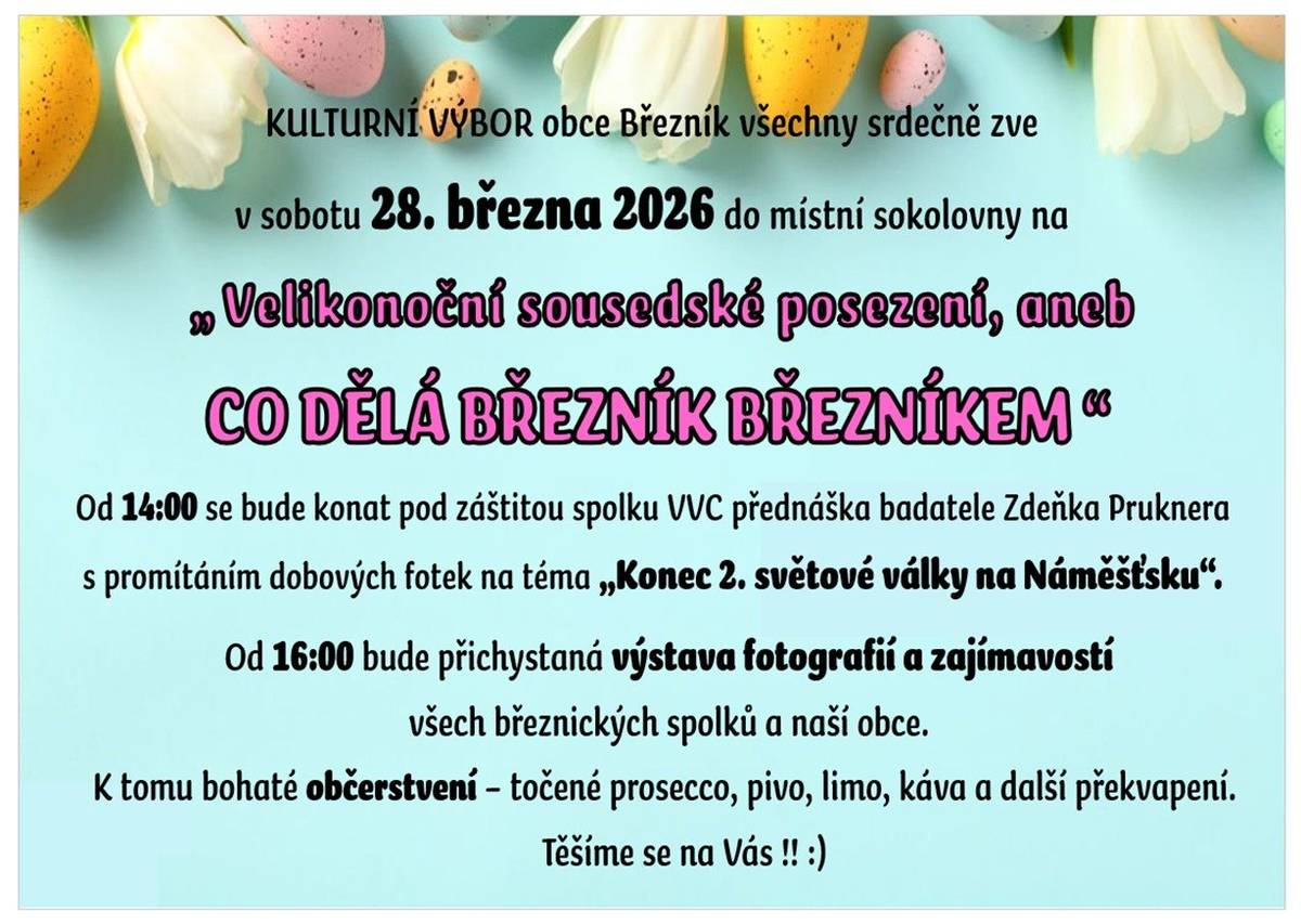 Týden před Velikonocemi - v sobotu 28. března 2026 - Vás kulturní výbor naší obce zve do sokolovny na "Velikonoční sousedské posezení, aneb co dělá Březník Březníkem". Přijďte si od 16 hodin prohlédnout fotografie, zajímavosti a náhled do činnosti všech březnických spolků.  Před tím jste od 14 hodin zváni od spolku Veteran vehicle clubu na historickou přednášku badatele Zdeňka Pruknera o konci 2. světové války v našem regionu!!  Přednáška bude doplněna o dobové fotografie     K tomu se můžete těšit na čepované prosecco, pivo, limo a kávu    Všichni jste srdečně zváni!!