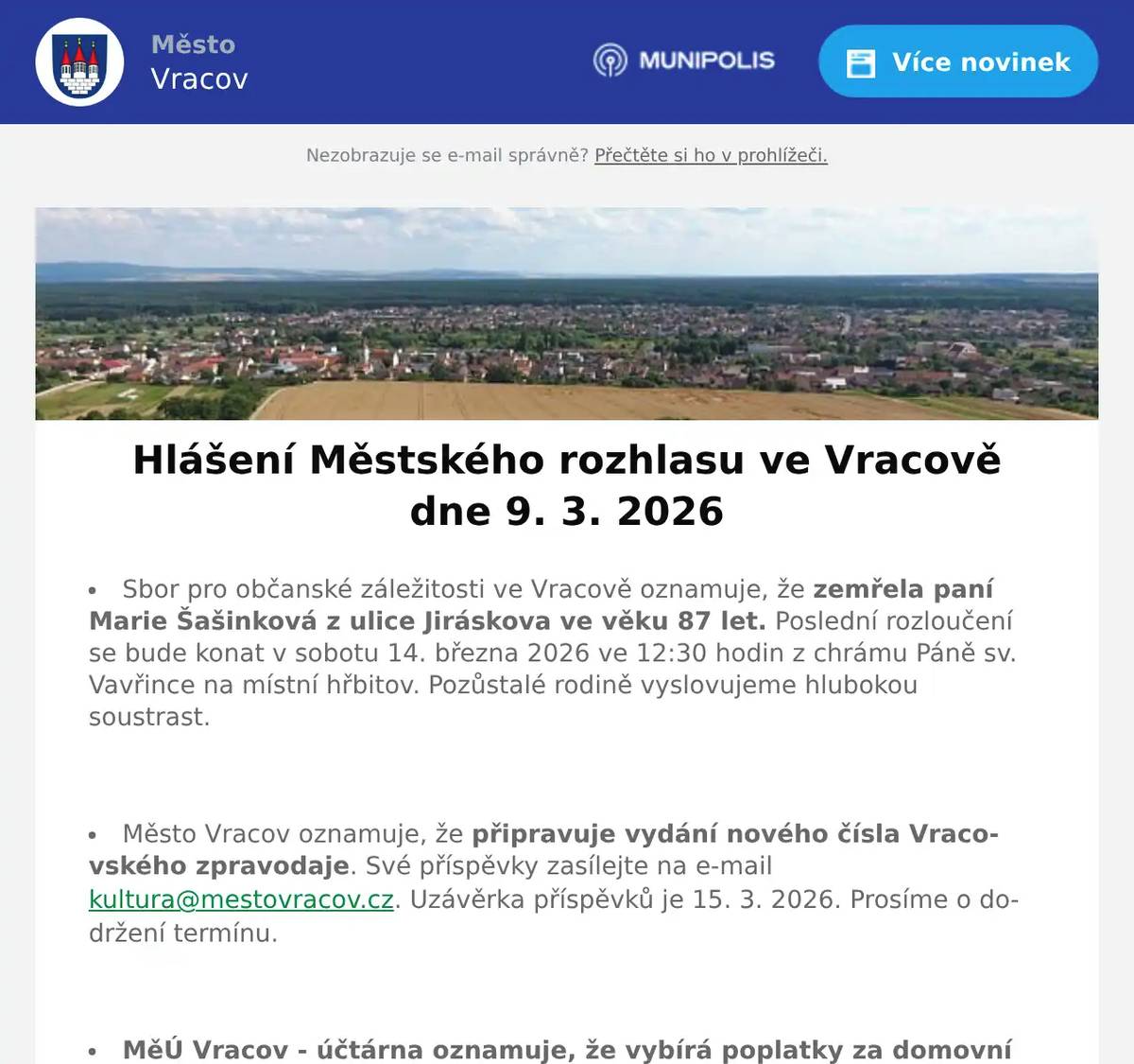 Sbor pro občanské záležitosti ve Vracově oznamuje, že zemřela paní Marie Šašinková z ulice Jiráskova ve věku 87 let. Poslední rozloučení se bude konat v sobotu 14. března 2026 ve 12:30 hodin z chrámu Páně sv. Vavřince na místní hřbitov. Pozůstalé rodině vyslovujeme hlubokou soustrast.  Město Vracov oznamuje, že připravuje vydání nového čísla Vracovského zpravodaje. Své příspěvky zasílejte na e-mail kultura@mestovracov.cz. Uzávěrka příspěvků je 15. 3. 2026. Prosíme o dodržení termínu.  MěÚ Vracov - účtárna oznamuje, že vybírá poplatky za domovní odpad 600 Kč za osobu a za psa 250Kč za rok 2026. Poplatek za psa pro držitele starší 65 let je 200 Kč. Poplatky můžete uhradit převodním příkazem na účet číslo 19-1427671/0100 jako variabilní symbol uveďte číslo domu a do zprávy pro příjemce napište jmenovitě, za koho poplatek platíte. Dále můžete poplatky uhradit hotově nebo kartou v účtárně v úředních hodinách. Oba poplatky jsou splatné do 30. 9. 2026.  Sbor pro občanské záležitosti ve Vracově zve rodiče s dětmi na vítání občánků do života, které se bude konat v sobotu 28. 3. 2026. Rodiče, kteří mají zájem, aby bylo jejich dítě přivítáno mezi občany města Vracova, se mohou nahlásit v kanceláři účtárny MěÚ Vracov, tel. 511 147 306, pokladna@mestovracov.cz  Veřejně prospěšné služby Vracov přijmou na dohodu o provedení práce plavčíka na městské koupaliště ve Vracově pro letošní sezónu – od poloviny června do konce srpna 2026. Školení v průběhu června zajistíme. Požadujeme plnoletost, spolehlivost a dobrý zdravotní stav. Bližší informace v kanceláři Veřejně prospěšných služeb ve Vracově, Vypálená 622 nebo na tel.: 739 095 091, 518 628 412.  D s.r.o. oznamuje přerušení dodávky elektrické energie v úterý 10. 3. 2026 od 7:45 do 15:15 hod. v části nám. Míru od čp. 197 po čp. 1330 a v ul. Vlkošské čp. 185.  Společnost Sunny Power s 16-letou zkušeností v oboru nabízí profesionální realizaci fotovoltaických systémů na klíč pro rodinné domy, firmy a bytová družstva. Novým doplňkem služeb jsou i klimatizace. Vy určujte, kolik zaplatíte za své energie. Kontakt: 604 618 098.  Zelenina Juvita Uherský Brod bude v úterý 10. 3. 2026 od 8:30 do 8:45 hod. na parkovišti naproti radnice prodávat certifikované sadbové brambory z Vysočiny od 18Kč/kg, cibuli 16Kč/kg, jablka 25Kč/kg, konzumní brambory 12Kč/kg, česnek a další ovoce a zeleninu. Dále nabízí žampiony, hlívu ústřičnou, čalamádu, olejové svíčky a med. Řidič přijímá objednávky na sadbové brambory na tel.: 773 000 656.  Rodinná firma Zelenka bude v úterý 10. 3. 2026 od 9:00 do 13:45 hod. na parkovišti naproti radnice prodávat chlazené krůtí maso a uzeniny z krůtího masa.  Klub seniorů města Vracova pořádá v úterý 24. 3. 2026 jednodenní zájezd na koupání v termálních lázních Poľný Kesov na Slovensku. Cena zájezdu činí 350 Kč pro členy klubu a 400 Kč pro nečleny. Odjezd autobusu je v 6:15 od vlakového nádraží a v 6:30 od pekárny. Zájemci, přihlaste se a zaplaťte prosím co nejdříve u pana Marčíka, náměstí Míru 193.  Výbor ZO ČZS Vracov oznamuje občanům, že 21. března 2026 pořádá tradiční Josefský košt vín. Proto prosí vinaře o přispění vzorky svých vín na tuto akci. Sběr vzorků bude probíhat v malém sále MKK Vracov 10. a 11. března od 16:00 do 18:00 hodin.Hodnocení vzorků bude v pátek 13. března od 18:00 hodin v malém sále MKK Vracov.  Dětský folklorní soubor Lipinka Vás zve na Velikonoční dětskou krojovou zábavu pro všechny generace v sobotu 14. března 2026 od 14:00 hodin ve sportovní hale ve Vracově. K tanci a poslechu budou hrát cimbálové muziky. V rámci programu vystoupí dětský soubor Lipinka, Folklorní kroužek Sobuláček, DFS Trnaveček z Milotic s CM Třaslavica, CM Juch a DCM Chrústi. Vstupné dospělí 100Kč. Zvány jsou všechny děti (
