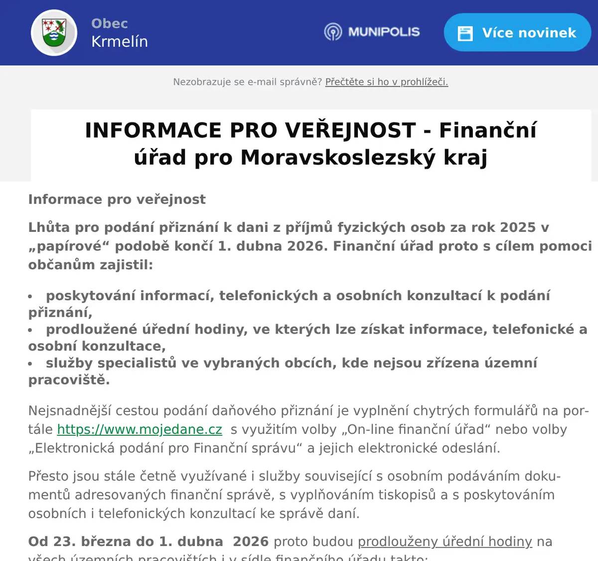 Informace pro veřejnost Lhůta pro podání přiznání k dani z příjmů fyzických osob za rok 2025 v „papírové“ podobě končí 1. dubna 2026. Finanční úřad proto s cílem pomoci občanům zajistil: poskytování informací, telefonických a osobních konzultací k podání přiznání,  prodloužené úřední hodiny, ve kterých lze získat informace, telefonické a osobní konzultace,  služby specialistů ve vybraných obcích, kde nejsou zřízena územní pracoviště. Nejsnadnější cestou podání daňového přiznání je vyplnění chytrých formulářů na portále https://www.mojedane.cz  s využitím volby „On-line finanční úřad“ nebo volby „Elektronická podání pro Finanční správu“ a jejich elektronické odeslání. Přesto jsou stále četně využívané i služby související s osobním podáváním dokumentů adresovaných finanční správě, s vyplňováním tiskopisů a s poskytováním osobních i telefonických konzultací ke správě daní. Od 23. března do 1. dubna  2026 proto budou prodlouženy úřední hodiny na všech územních pracovištích i v sídle finančního úřadu takto: Pondělí – čtvrtek: v době  od  8:00 do 17:00 hodin. Pátek: v době  od  8:00 do 14:00 hodin. Nejžádanější služby finančního úřadu k podávání přiznání k dani z příjmů fyzických osob však budou v březnu poskytovány také ve vybraných obcích, kde nejsou zřízena územní pracoviště finančního úřadu. Obec   Datum   Úřední hodiny   Adresa     Vítkov   17.03.2026   9:00-12:00 13:00-16:00   Městský úřad, nám. J. Zajíce 7, Vítkov     Hlučín   23.03.2026   8:00-12:00 13:00-17:00   Městský úřad, Mírové náměstí 25, Hlučín         25.03.2026   8:00-12:00 13:00-17:00   Městský úřad, Mírové náměstí 25, Hlučín         30.03.2026   8:00-12:00 13:00-17:00   Městský úřad, Mírové náměstí 25, Hlučín         01.04.2026   8:00-12:00 13:00-17:00   Městský úřad, Mírové náměstí 25, Hlučín     Orlová   16.03.2026   8:00-11:30 12:30-17:00                        Městský úřad,          Osvobození 796,Orlová-Lutyně         30.03.2026   8:00-11:30 12:30-17:00     Český Těšín   18.03.2026   8:00-12:00 13:00-17:00   Úřad práce ČR, Masarykovy sady 84, Český Těšín         23.03.2026   8:00-12:00 13:00-17:00   Úřad práce ČR, Masarykovy sady 84,  Český Těšín         25.03.2026   8:00-12:00 13:00-17:00   Úřad práce ČR, Masarykovy sady 84, Český Těšín         30.03.2026   8:00-12:00 13:00-17:00   Úřad práce ČR, Masarykovy sady 84, Český Těšín     Bohumín   16.03.2026   8:00-12:00 13:00-17:00   Městský úřad, nám. T.G. Masaryka 225, Bohumín, budova B         30.03.2026   8:00-12:00 13:00-17:00   Městský úřad, nám. T.G. Masaryka 225, Bohumín, budova B     Frýdlant nad Ostravicí   30.03.2026   8:00-12:00 12:30-17:00   Městský úřad, ul. Hlavní 139, Frýdlant n. Ostravicí         01.04.2026   8:00-12:00 12:30-17:00   Městský úřad, ul. Hlavní 139, Frýdlant n. Ostravicí     Fulnek   18.03.2026   8:00-11:30 12:00-16:00                            Městský úřad,                 Komenského 12, Fulnek     Frenštát pod Radhoštěm   18.03.2026   8:00-11:30 12:00-16:00   Městský úřad, nám. Míru 1, Frenštát p. Radhoštěm     Bílovec   18.03.2026   8:00-11:30 12:00-16:00   Městský úřad, Slezské náměstí 1,Bílovec     Studénka   18.03.2026   8:00-11:30 12:00-16:00   Městský úřad, nám. Republiky 762, Studénka     Rýmařov   30.03.2026   8:00-12:00 12:30-17:00   Středisko volného času, Okružní 10, Rýmařov Výše uvedené služby budou občanům v obcích poskytovat vždy dva specialisté z územního pracoviště finančního úřadu. Veřejnost se však může s dotazy obracet přímo na územní pracoviště finančního úřadu nebo na Finanční úřad pro Moravskoslezský kraj prostřednictvím dále uvedených kontaktů. Název pracoviště   Adresa   Nové telefonní číslo     FÚ pro Moravskoslezský kraj   Ostrava, Na J
