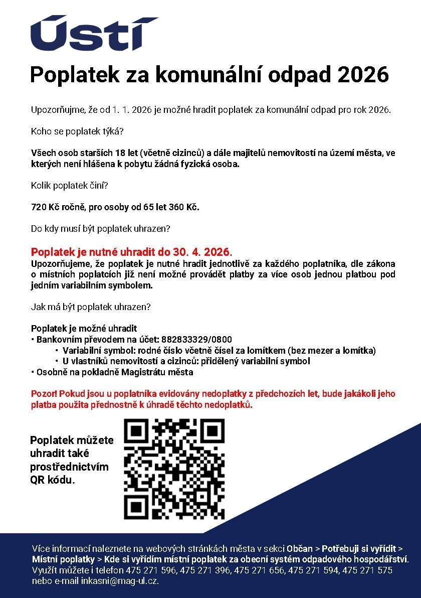 Vážená paní, vážený pane, raději připomínáme, že poplatek za odpad na letošní rok je nutné uhradit od 30. dubna 2026. Nezapomněli jste?   Výše poplatku:  720 Kč ročně 360 Kč pro osoby od 65 let    Možnosti úhrady:  Na pokladně magistrátu města Ústí nad Labem Bankovním převodem na účet 882833329/0800 Prostřednictvím QR kódu    Variabilní symbol: rodné číslo (bez mezer a lomítka), u poplatku z nemovitosti a u cizinců VS přidělený správcem poplatku Termín schůzky na inkasním oddělení je možné rezervovat pomocí online objednání (https://rezervace.mesto-usti.qtcloud.cz/office/5). Pokud jsou všechny termíny pro online objednání obsazené, můžete záležitosti týkající se komunálního odpadu vyřídit v úředních hodinách i bez objednání. Prosíme o úhradu, abyste předešli případným komplikacím. Pokud jste již poplatek uhradili, informaci považujte za bezpředmětnou. Pokud poplatník bude mít u správce poplatku evidovány nedoplatky za komunální odpad za předchozí roky, bude jakákoliv jeho platba použita přednostně na úhradu jeho nedoplatků z minulých let. Pořadí úhrady stanovuje § 152 zákona č. 280/2009 Sb., daňový řád, ve znění pozdějších předpisů.   Další ifnromace: - https://www.usti.cz/cz/uredni-portal/obcan/potrebuji-si-vyridit/mistni-poplatky/poplatek-za-komunalni-odpad.html - https://www.usti.cz/cz/uredni-portal/obcan/potrebuji-si-vyridit/mistni-poplatky/pko-casto-kladene-dotazy-odpovedi.html   Kontakt: E-mail: inkasni@mag-ul.cz Telefon: 475 271 596, 475 271 656, 475 271 594, 475 271 575, 475 271 396
