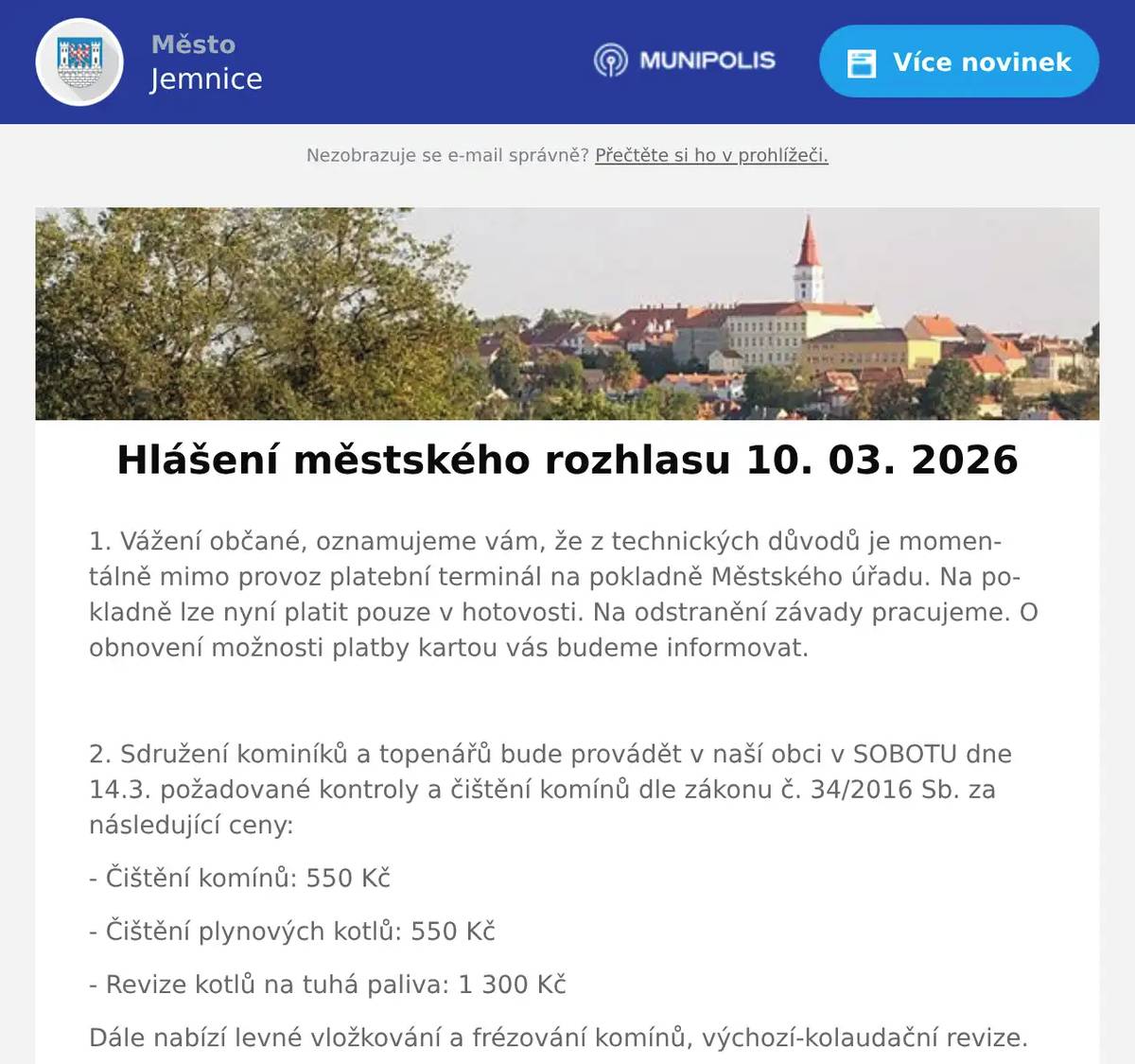 1. Vážení občané, oznamujeme vám, že z technických důvodů je momentálně mimo provoz platební terminál na pokladně Městského úřadu. Na pokladně lze nyní platit pouze v hotovosti. Na odstranění závady pracujeme. O obnovení možnosti platby kartou vás budeme informovat.  2. Sdružení kominíků a topenářů bude provádět v naší obci v SOBOTU dne 14.3. požadované kontroly a čištění komínů dle zákonu č. 34/2016 Sb. za následující ceny: - Čištění komínů: 550 Kč - Čištění plynových kotlů: 550 Kč - Revize kotlů na tuhá paliva: 1 300 Kč Dále nabízí levné vložkování a frézování komínů, výchozí-kolaudační revize. Zájemci se mohou objednat telefonicky na telefonním čísle: 608 748 989. 