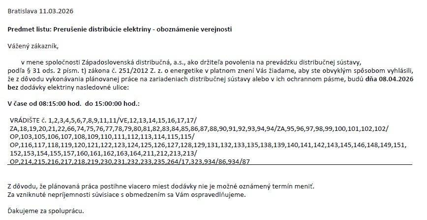 Dobrý deň,     ZSE oznamuje občanom, že v obci Vrádište dňa 8.4.2026 budú bez dodávky elektriny niektoré domácnosti. V čase od 8.15. - 15.00 hod. Prikladám rozpis, ktorých súpisných čísiel sa odstávka týka. Podnikateľským subjektom bude doručené oznámenie osobitne zo strany ZS DIS , týmto zoznamom nedisponujeme.     Ďakujeme za pochopenie